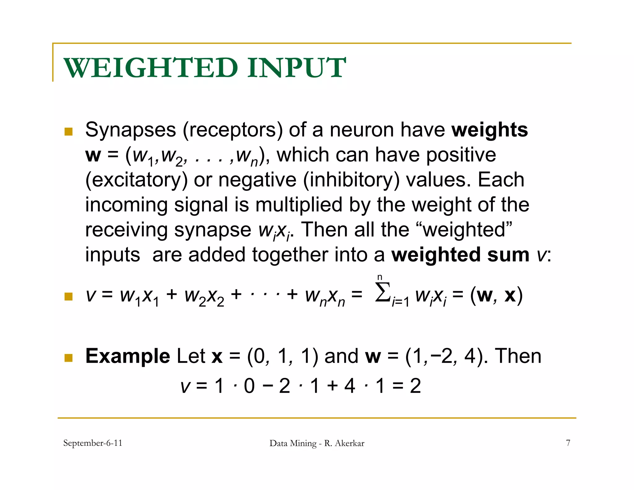 WEIGHTED INPUT
    Synapses (receptors) of a neuron have weights
     w = (w1,w2, . . . ,wn) which can have positive
              w         w ),
     (excitatory) or negative (inhibitory) values. Each
     incoming signal is multiplied by the weight of the
             g g              p      y         g
     receiving synapse wixi. Then all the “weighted”
     inputs are added together into a weighted sum v:
                                                       i=1 wixi = (w, x)
                                                       n

    v = w1x 1 + w2x 2 + · · · + wnx n =

    Example Let x = (0, 1, 1) and w = (1,−2, 4). Then
             v=1·0−2·1+4·1=2

September-6-11              Data Mining - R. Akerkar                        7
 
