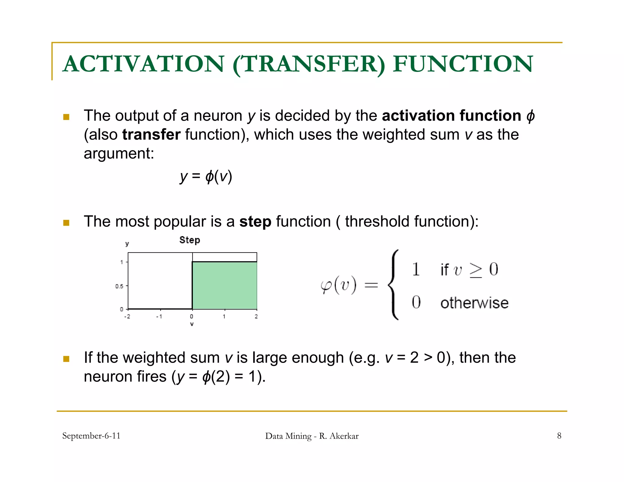 ACTIVATION (TRANSFER) FUNCTION
    The output of a neuron y is decided by the activation function ϕ
     (also transfer function), which uses the weighted sum v as the
     argument:t
                   y = ϕ(v)

    The most popular is a step function ( threshold function):




    If the weighted sum v is large enough (e.g. v = 2 > 0), then the
     neuron fires (y = ϕ(2) = 1).


September-6-11                 Data Mining - R. Akerkar                 8
 