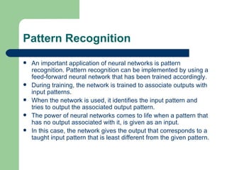 Pattern Recognition
   An important application of neural networks is pattern
    recognition. Pattern recognition can be implemented by using a
    feed-forward neural network that has been trained accordingly.
   During training, the network is trained to associate outputs with
    input patterns.
   When the network is used, it identifies the input pattern and
    tries to output the associated output pattern.
   The power of neural networks comes to life when a pattern that
    has no output associated with it, is given as an input.
   In this case, the network gives the output that corresponds to a
    taught input pattern that is least different from the given pattern.
 