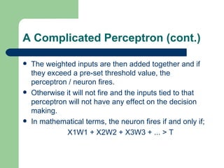 A Complicated Perceptron (cont.)

   The weighted inputs are then added together and if
    they exceed a pre-set threshold value, the
    perceptron / neuron fires.
   Otherwise it will not fire and the inputs tied to that
    perceptron will not have any effect on the decision
    making.
   In mathematical terms, the neuron fires if and only if;
              X1W1 + X2W2 + X3W3 + ... > T
 