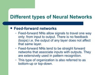 Different types of Neural Networks

   Feed-forward networks
    –   Feed-forward NNs allow signals to travel one way
        only; from input to output. There is no feedback
        (loops) i.e. the output of any layer does not affect
        that same layer.
    –   Feed-forward NNs tend to be straight forward
        networks that associate inputs with outputs. They
        are extensively used in pattern recognition.
    –   This type of organization is also referred to as
        bottom-up or top-down.
 
