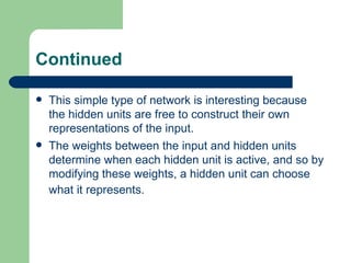 Continued

   This simple type of network is interesting because
    the hidden units are free to construct their own
    representations of the input.
   The weights between the input and hidden units
    determine when each hidden unit is active, and so by
    modifying these weights, a hidden unit can choose
    what it represents.
 