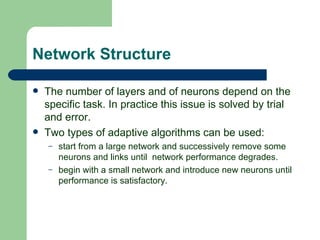 Network Structure

   The number of layers and of neurons depend on the
    specific task. In practice this issue is solved by trial
    and error.
   Two types of adaptive algorithms can be used:
    –   start from a large network and successively remove some
        neurons and links until network performance degrades.
    –   begin with a small network and introduce new neurons until
        performance is satisfactory.
 
