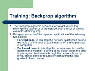 Training: Backprop algorithm
   The Backprop algorithm searches for weight values that
    minimize the total error of the network over the set of training
    examples (training set).
   Backprop consists of the repeated application of the following
    two passes:
     – Forward pass: in this step the network is activated on one
       example and the error of (each neuron of) the output layer
       is computed.
     – Backward pass: in this step the network error is used for
       updating the weights. Starting at the output layer, the error
       is propagated backwards through the network, layer by
       layer. This is done by recursively computing the local
       gradient of each neuron.
 