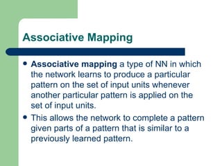 Associative Mapping

   Associative mapping a type of NN in which
    the network learns to produce a particular
    pattern on the set of input units whenever
    another particular pattern is applied on the
    set of input units.
   This allows the network to complete a pattern
    given parts of a pattern that is similar to a
    previously learned pattern.
 