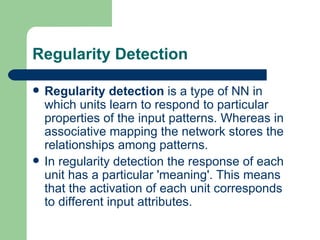 Regularity Detection

   Regularity detection is a type of NN in
    which units learn to respond to particular
    properties of the input patterns. Whereas in
    associative mapping the network stores the
    relationships among patterns.
   In regularity detection the response of each
    unit has a particular 'meaning'. This means
    that the activation of each unit corresponds
    to different input attributes.
 