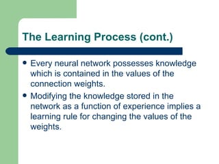 The Learning Process (cont.)

   Every neural network possesses knowledge
    which is contained in the values of the
    connection weights.
   Modifying the knowledge stored in the
    network as a function of experience implies a
    learning rule for changing the values of the
    weights.
 