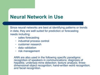 Neural Network in Use
Since neural networks are best at identifying patterns or trends
in data, they are well suited for prediction or forecasting
needs including:
    – sales forecasting
    – industrial process control
    – customer research
    – data validation
    – risk management


   ANN are also used in the following specific paradigms:
   recognition of speakers in communications; diagnosis of
   hepatitis; undersea mine detection; texture analysis; three-
   dimensional object recognition; hand-written word recognition;
   and facial recognition.
 