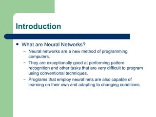 Introduction

   What are Neural Networks?
    –   Neural networks are a new method of programming
        computers.
    –   They are exceptionally good at performing pattern
        recognition and other tasks that are very difficult to program
        using conventional techniques.
    –   Programs that employ neural nets are also capable of
        learning on their own and adapting to changing conditions.
 