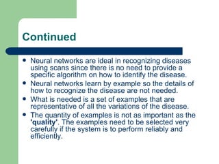 Continued
   Neural networks are ideal in recognizing diseases
    using scans since there is no need to provide a
    specific algorithm on how to identify the disease.
   Neural networks learn by example so the details of
    how to recognize the disease are not needed.
   What is needed is a set of examples that are
    representative of all the variations of the disease.
   The quantity of examples is not as important as the
    'quality'. The examples need to be selected very
    carefully if the system is to perform reliably and
    efficiently.
 