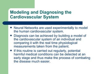 Modeling and Diagnosing the
Cardiovascular System

   Neural Networks are used experimentally to model
    the human cardiovascular system.
   Diagnosis can be achieved by building a model of
    the cardiovascular system of an individual and
    comparing it with the real time physiological
    measurements taken from the patient.
   If this routine is carried out regularly, potential
    harmful medical conditions can be detected at an
    early stage and thus make the process of combating
    the disease much easier.
 
