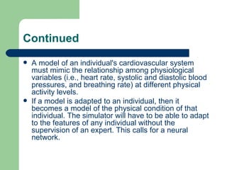Continued
   A model of an individual's cardiovascular system
    must mimic the relationship among physiological
    variables (i.e., heart rate, systolic and diastolic blood
    pressures, and breathing rate) at different physical
    activity levels.
   If a model is adapted to an individual, then it
    becomes a model of the physical condition of that
    individual. The simulator will have to be able to adapt
    to the features of any individual without the
    supervision of an expert. This calls for a neural
    network.
 