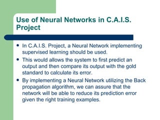 Use of Neural Networks in C.A.I.S.
Project

   In C.A.I.S. Project, a Neural Network implementing
    supervised learning should be used.
   This would allows the system to first predict an
    output and then compare its output with the gold
    standard to calculate its error.
   By implementing a Neural Network utilizing the Back
    propagation algorithm, we can assure that the
    network will be able to reduce its prediction error
    given the right training examples.
 