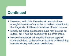 Continued

   However, to do this, the network needs to have
    enough information/ variables to make connection to
    the diagnosis of different variations of heart murmur.
   Simply the signal processed sound may give us an
    output, but it has the possibility to be error prone.
   Hence the network will need to have a supply of
    contextual data, gathered from experts while training,
    to make strong and correct predictions.
 