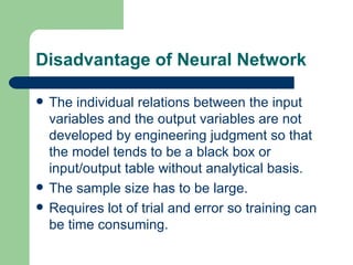 Disadvantage of Neural Network

   The individual relations between the input
    variables and the output variables are not
    developed by engineering judgment so that
    the model tends to be a black box or
    input/output table without analytical basis.
   The sample size has to be large.
   Requires lot of trial and error so training can
    be time consuming.
 