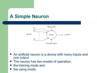 A Simple Neuron




   An artificial neuron is a device with many inputs and
    one output.
   The neuron has two modes of operation;
   the training mode and
   the using mode.
 