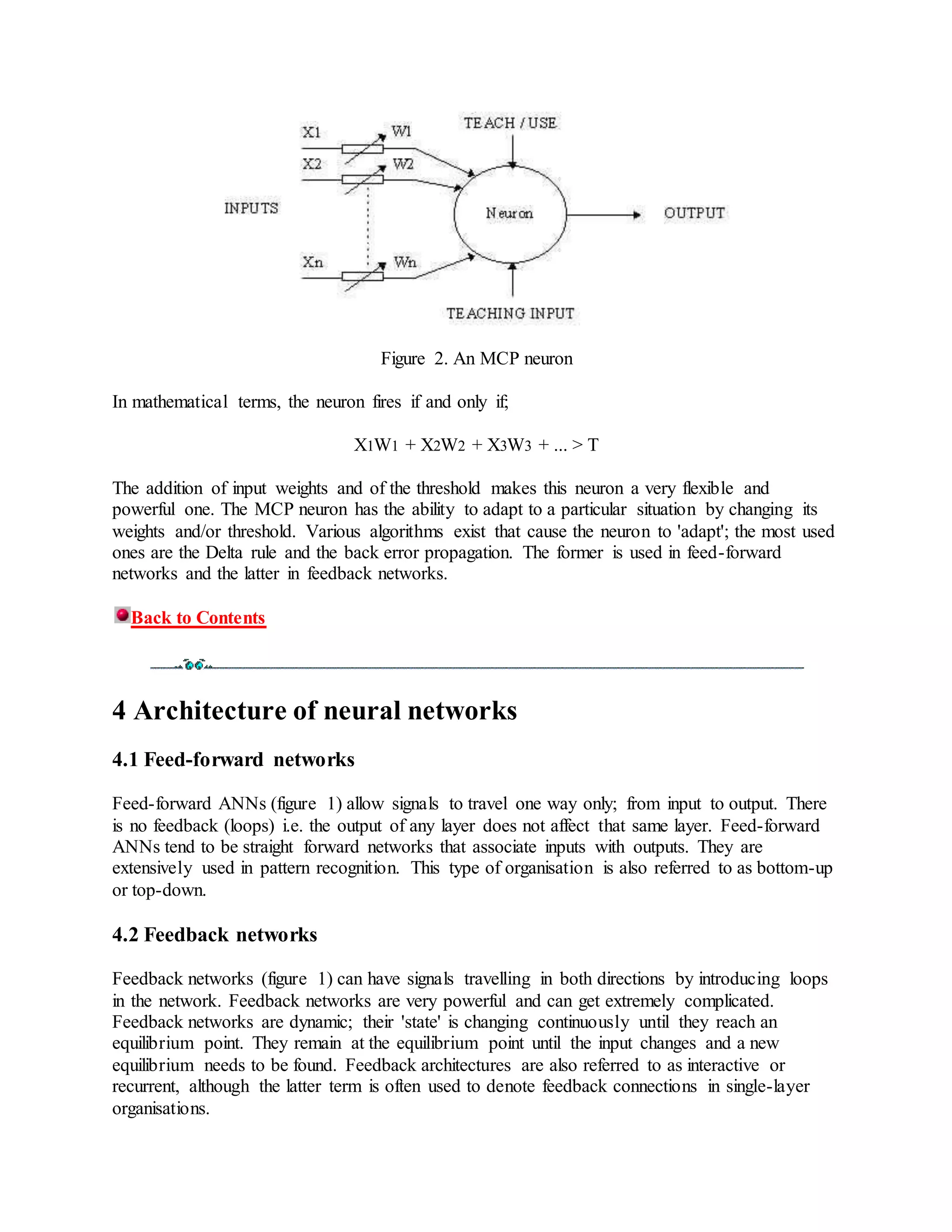 Figure 2. An MCP neuron
In mathematical terms, the neuron fires if and only if;
X1W1 + X2W2 + X3W3 + ... > T
The addition of input weights and of the threshold makes this neuron a very flexible and
powerful one. The MCP neuron has the ability to adapt to a particular situation by changing its
weights and/or threshold. Various algorithms exist that cause the neuron to 'adapt'; the most used
ones are the Delta rule and the back error propagation. The former is used in feed-forward
networks and the latter in feedback networks.
Back to Contents
4 Architecture of neural networks
4.1 Feed-forward networks
Feed-forward ANNs (figure 1) allow signals to travel one way only; from input to output. There
is no feedback (loops) i.e. the output of any layer does not affect that same layer. Feed-forward
ANNs tend to be straight forward networks that associate inputs with outputs. They are
extensively used in pattern recognition. This type of organisation is also referred to as bottom-up
or top-down.
4.2 Feedback networks
Feedback networks (figure 1) can have signals travelling in both directions by introducing loops
in the network. Feedback networks are very powerful and can get extremely complicated.
Feedback networks are dynamic; their 'state' is changing continuously until they reach an
equilibrium point. They remain at the equilibrium point until the input changes and a new
equilibrium needs to be found. Feedback architectures are also referred to as interactive or
recurrent, although the latter term is often used to denote feedback connections in single-layer
organisations.
 