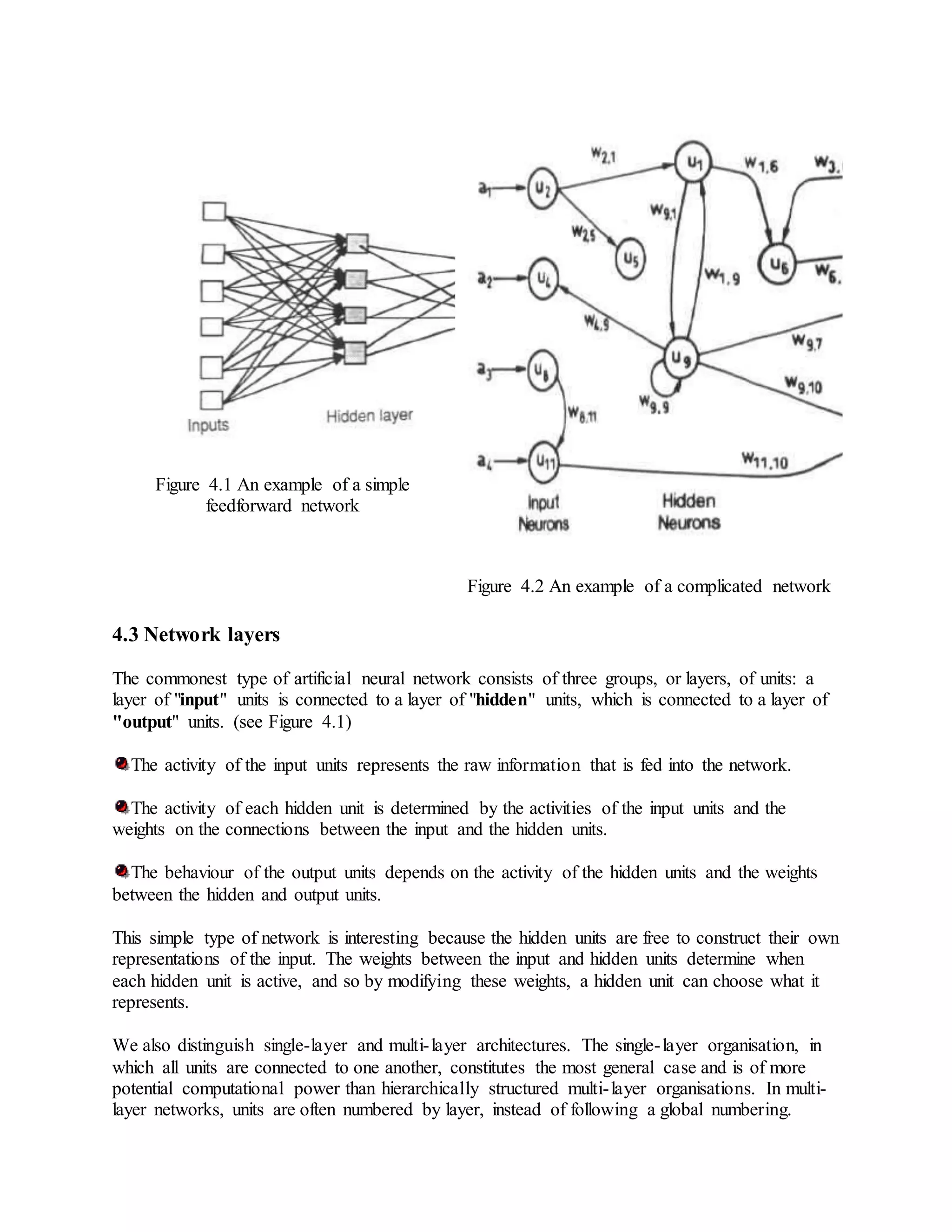 Figure 4.1 An example of a simple
feedforward network
Figure 4.2 An example of a complicated network
4.3 Network layers
The commonest type of artificial neural network consists of three groups, or layers, of units: a
layer of "input" units is connected to a layer of "hidden" units, which is connected to a layer of
"output" units. (see Figure 4.1)
The activity of the input units represents the raw information that is fed into the network.
The activity of each hidden unit is determined by the activities of the input units and the
weights on the connections between the input and the hidden units.
The behaviour of the output units depends on the activity of the hidden units and the weights
between the hidden and output units.
This simple type of network is interesting because the hidden units are free to construct their own
representations of the input. The weights between the input and hidden units determine when
each hidden unit is active, and so by modifying these weights, a hidden unit can choose what it
represents.
We also distinguish single-layer and multi-layer architectures. The single-layer organisation, in
which all units are connected to one another, constitutes the most general case and is of more
potential computational power than hierarchically structured multi-layer organisations. In multi-
layer networks, units are often numbered by layer, instead of following a global numbering.
 