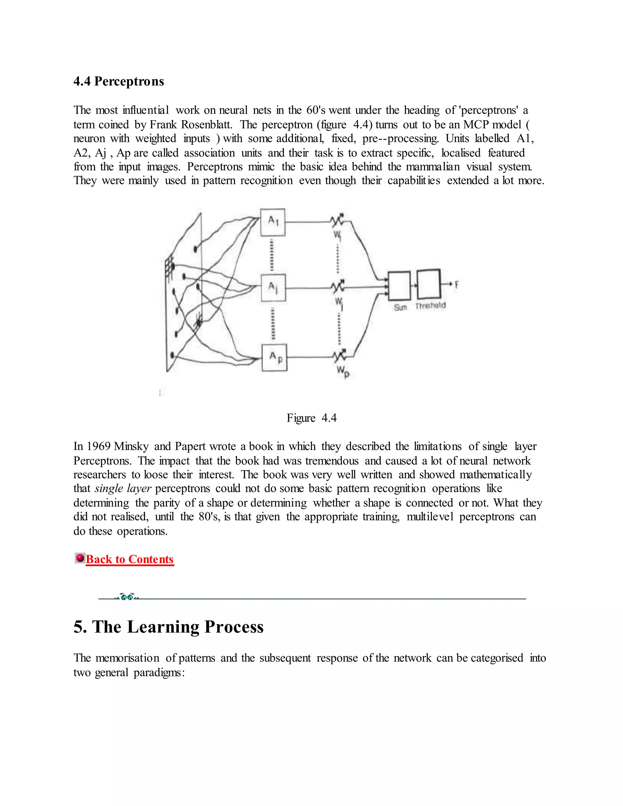 4.4 Perceptrons
The most influential work on neural nets in the 60's went under the heading of 'perceptrons' a
term coined by Frank Rosenblatt. The perceptron (figure 4.4) turns out to be an MCP model (
neuron with weighted inputs ) with some additional, fixed, pre--processing. Units labelled A1,
A2, Aj , Ap are called association units and their task is to extract specific, localised featured
from the input images. Perceptrons mimic the basic idea behind the mammalian visual system.
They were mainly used in pattern recognition even though their capabilities extended a lot more.
Figure 4.4
In 1969 Minsky and Papert wrote a book in which they described the limitations of single layer
Perceptrons. The impact that the book had was tremendous and caused a lot of neural network
researchers to loose their interest. The book was very well written and showed mathematically
that single layer perceptrons could not do some basic pattern recognition operations like
determining the parity of a shape or determining whether a shape is connected or not. What they
did not realised, until the 80's, is that given the appropriate training, multilevel perceptrons can
do these operations.
Back to Contents
5. The Learning Process
The memorisation of patterns and the subsequent response of the network can be categorised into
two general paradigms:
 