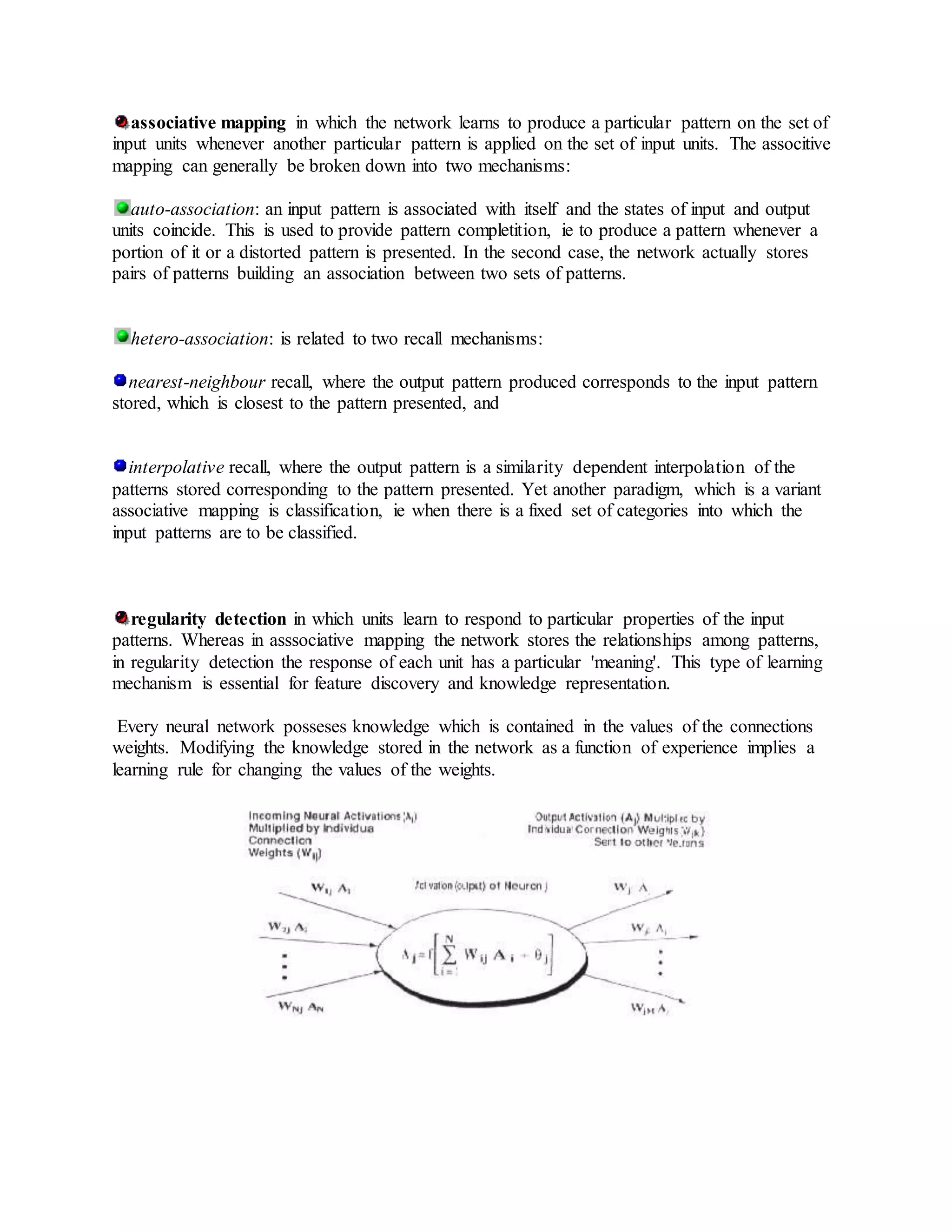 associative mapping in which the network learns to produce a particular pattern on the set of
input units whenever another particular pattern is applied on the set of input units. The associtive
mapping can generally be broken down into two mechanisms:
auto-association: an input pattern is associated with itself and the states of input and output
units coincide. This is used to provide pattern completition, ie to produce a pattern whenever a
portion of it or a distorted pattern is presented. In the second case, the network actually stores
pairs of patterns building an association between two sets of patterns.
hetero-association: is related to two recall mechanisms:
nearest-neighbour recall, where the output pattern produced corresponds to the input pattern
stored, which is closest to the pattern presented, and
interpolative recall, where the output pattern is a similarity dependent interpolation of the
patterns stored corresponding to the pattern presented. Yet another paradigm, which is a variant
associative mapping is classification, ie when there is a fixed set of categories into which the
input patterns are to be classified.
regularity detection in which units learn to respond to particular properties of the input
patterns. Whereas in asssociative mapping the network stores the relationships among patterns,
in regularity detection the response of each unit has a particular 'meaning'. This type of learning
mechanism is essential for feature discovery and knowledge representation.
Every neural network posseses knowledge which is contained in the values of the connections
weights. Modifying the knowledge stored in the network as a function of experience implies a
learning rule for changing the values of the weights.
 
