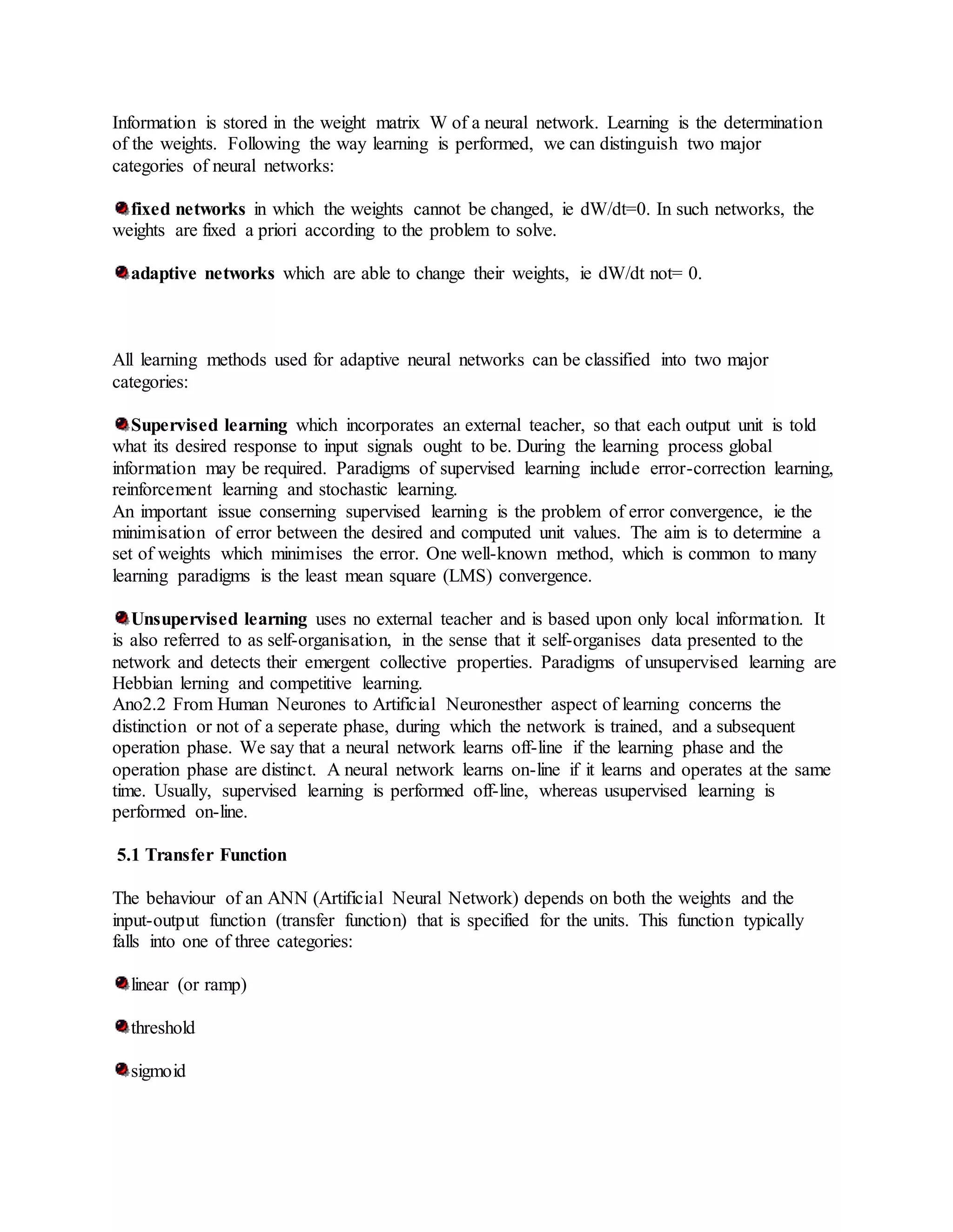 Information is stored in the weight matrix W of a neural network. Learning is the determination
of the weights. Following the way learning is performed, we can distinguish two major
categories of neural networks:
fixed networks in which the weights cannot be changed, ie dW/dt=0. In such networks, the
weights are fixed a priori according to the problem to solve.
adaptive networks which are able to change their weights, ie dW/dt not= 0.
All learning methods used for adaptive neural networks can be classified into two major
categories:
Supervised learning which incorporates an external teacher, so that each output unit is told
what its desired response to input signals ought to be. During the learning process global
information may be required. Paradigms of supervised learning include error-correction learning,
reinforcement learning and stochastic learning.
An important issue conserning supervised learning is the problem of error convergence, ie the
minimisation of error between the desired and computed unit values. The aim is to determine a
set of weights which minimises the error. One well-known method, which is common to many
learning paradigms is the least mean square (LMS) convergence.
Unsupervised learning uses no external teacher and is based upon only local information. It
is also referred to as self-organisation, in the sense that it self-organises data presented to the
network and detects their emergent collective properties. Paradigms of unsupervised learning are
Hebbian lerning and competitive learning.
Ano2.2 From Human Neurones to Artificial Neuronesther aspect of learning concerns the
distinction or not of a seperate phase, during which the network is trained, and a subsequent
operation phase. We say that a neural network learns off-line if the learning phase and the
operation phase are distinct. A neural network learns on-line if it learns and operates at the same
time. Usually, supervised learning is performed off-line, whereas usupervised learning is
performed on-line.
5.1 Transfer Function
The behaviour of an ANN (Artificial Neural Network) depends on both the weights and the
input-output function (transfer function) that is specified for the units. This function typically
falls into one of three categories:
linear (or ramp)
threshold
sigmoid
 