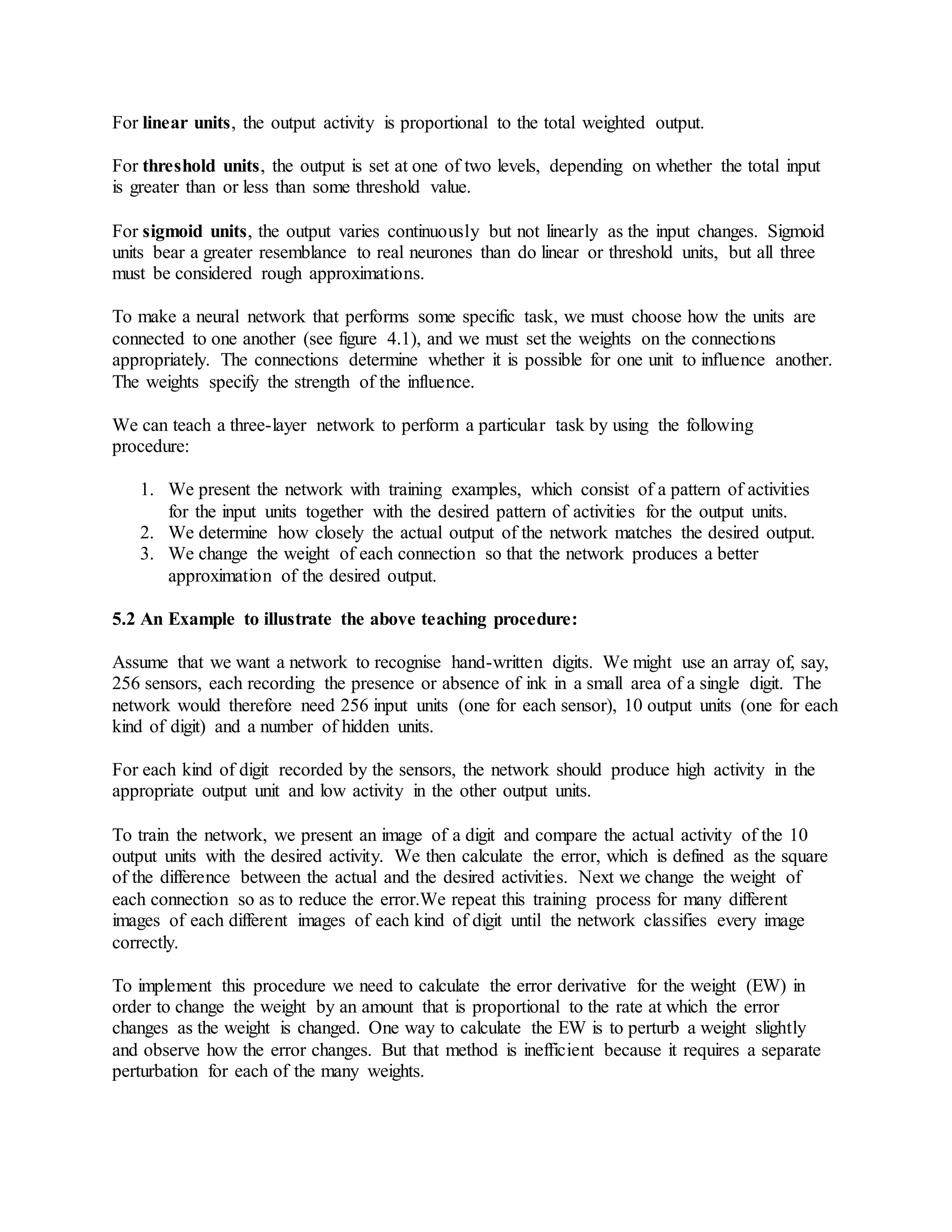 For linear units, the output activity is proportional to the total weighted output.
For threshold units, the output is set at one of two levels, depending on whether the total input
is greater than or less than some threshold value.
For sigmoid units, the output varies continuously but not linearly as the input changes. Sigmoid
units bear a greater resemblance to real neurones than do linear or threshold units, but all three
must be considered rough approximations.
To make a neural network that performs some specific task, we must choose how the units are
connected to one another (see figure 4.1), and we must set the weights on the connections
appropriately. The connections determine whether it is possible for one unit to influence another.
The weights specify the strength of the influence.
We can teach a three-layer network to perform a particular task by using the following
procedure:
1. We present the network with training examples, which consist of a pattern of activities
for the input units together with the desired pattern of activities for the output units.
2. We determine how closely the actual output of the network matches the desired output.
3. We change the weight of each connection so that the network produces a better
approximation of the desired output.
5.2 An Example to illustrate the above teaching procedure:
Assume that we want a network to recognise hand-written digits. We might use an array of, say,
256 sensors, each recording the presence or absence of ink in a small area of a single digit. The
network would therefore need 256 input units (one for each sensor), 10 output units (one for each
kind of digit) and a number of hidden units.
For each kind of digit recorded by the sensors, the network should produce high activity in the
appropriate output unit and low activity in the other output units.
To train the network, we present an image of a digit and compare the actual activity of the 10
output units with the desired activity. We then calculate the error, which is defined as the square
of the difference between the actual and the desired activities. Next we change the weight of
each connection so as to reduce the error.We repeat this training process for many different
images of each different images of each kind of digit until the network classifies every image
correctly.
To implement this procedure we need to calculate the error derivative for the weight (EW) in
order to change the weight by an amount that is proportional to the rate at which the error
changes as the weight is changed. One way to calculate the EW is to perturb a weight slightly
and observe how the error changes. But that method is inefficient because it requires a separate
perturbation for each of the many weights.
 