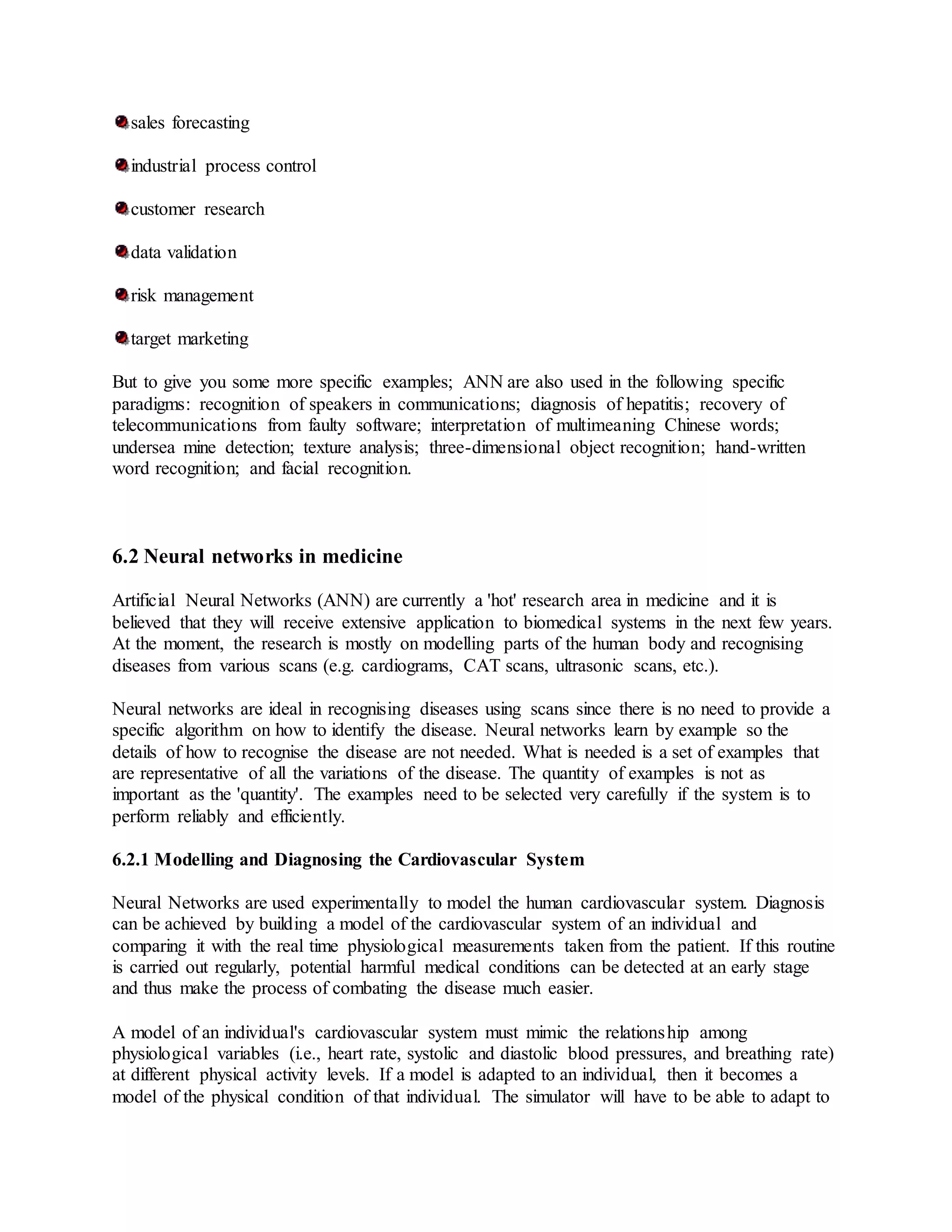 sales forecasting
industrial process control
customer research
data validation
risk management
target marketing
But to give you some more specific examples; ANN are also used in the following specific
paradigms: recognition of speakers in communications; diagnosis of hepatitis; recovery of
telecommunications from faulty software; interpretation of multimeaning Chinese words;
undersea mine detection; texture analysis; three-dimensional object recognition; hand-written
word recognition; and facial recognition.
6.2 Neural networks in medicine
Artificial Neural Networks (ANN) are currently a 'hot' research area in medicine and it is
believed that they will receive extensive application to biomedical systems in the next few years.
At the moment, the research is mostly on modelling parts of the human body and recognising
diseases from various scans (e.g. cardiograms, CAT scans, ultrasonic scans, etc.).
Neural networks are ideal in recognising diseases using scans since there is no need to provide a
specific algorithm on how to identify the disease. Neural networks learn by example so the
details of how to recognise the disease are not needed. What is needed is a set of examples that
are representative of all the variations of the disease. The quantity of examples is not as
important as the 'quantity'. The examples need to be selected very carefully if the system is to
perform reliably and efficiently.
6.2.1 Modelling and Diagnosing the Cardiovascular System
Neural Networks are used experimentally to model the human cardiovascular system. Diagnosis
can be achieved by building a model of the cardiovascular system of an individual and
comparing it with the real time physiological measurements taken from the patient. If this routine
is carried out regularly, potential harmful medical conditions can be detected at an early stage
and thus make the process of combating the disease much easier.
A model of an individual's cardiovascular system must mimic the relationship among
physiological variables (i.e., heart rate, systolic and diastolic blood pressures, and breathing rate)
at different physical activity levels. If a model is adapted to an individual, then it becomes a
model of the physical condition of that individual. The simulator will have to be able to adapt to
 