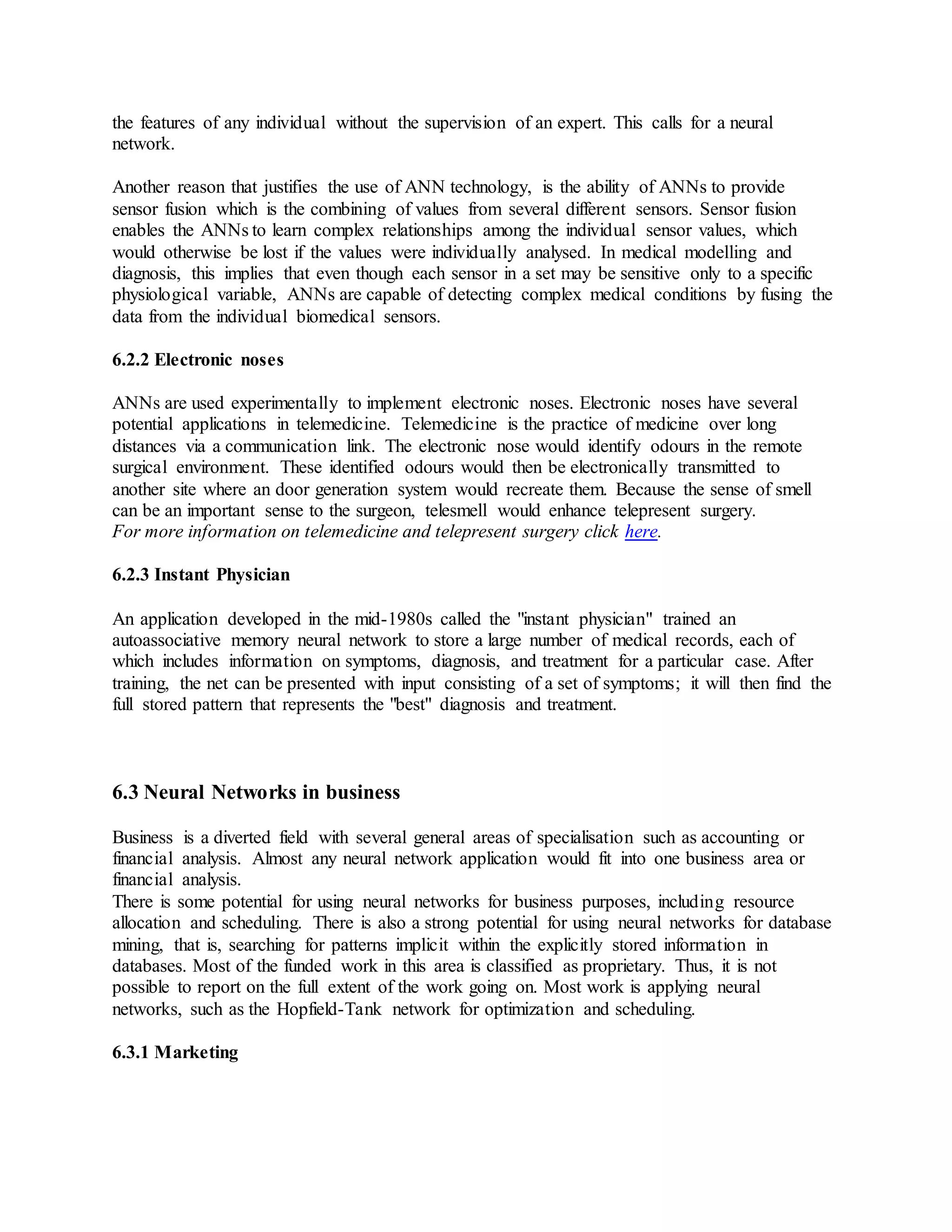the features of any individual without the supervision of an expert. This calls for a neural
network.
Another reason that justifies the use of ANN technology, is the ability of ANNs to provide
sensor fusion which is the combining of values from several different sensors. Sensor fusion
enables the ANNs to learn complex relationships among the individual sensor values, which
would otherwise be lost if the values were individually analysed. In medical modelling and
diagnosis, this implies that even though each sensor in a set may be sensitive only to a specific
physiological variable, ANNs are capable of detecting complex medical conditions by fusing the
data from the individual biomedical sensors.
6.2.2 Electronic noses
ANNs are used experimentally to implement electronic noses. Electronic noses have several
potential applications in telemedicine. Telemedicine is the practice of medicine over long
distances via a communication link. The electronic nose would identify odours in the remote
surgical environment. These identified odours would then be electronically transmitted to
another site where an door generation system would recreate them. Because the sense of smell
can be an important sense to the surgeon, telesmell would enhance telepresent surgery.
For more information on telemedicine and telepresent surgery click here.
6.2.3 Instant Physician
An application developed in the mid-1980s called the "instant physician" trained an
autoassociative memory neural network to store a large number of medical records, each of
which includes information on symptoms, diagnosis, and treatment for a particular case. After
training, the net can be presented with input consisting of a set of symptoms; it will then find the
full stored pattern that represents the "best" diagnosis and treatment.
6.3 Neural Networks in business
Business is a diverted field with several general areas of specialisation such as accounting or
financial analysis. Almost any neural network application would fit into one business area or
financial analysis.
There is some potential for using neural networks for business purposes, including resource
allocation and scheduling. There is also a strong potential for using neural networks for database
mining, that is, searching for patterns implicit within the explicitly stored information in
databases. Most of the funded work in this area is classified as proprietary. Thus, it is not
possible to report on the full extent of the work going on. Most work is applying neural
networks, such as the Hopfield-Tank network for optimization and scheduling.
6.3.1 Marketing
 