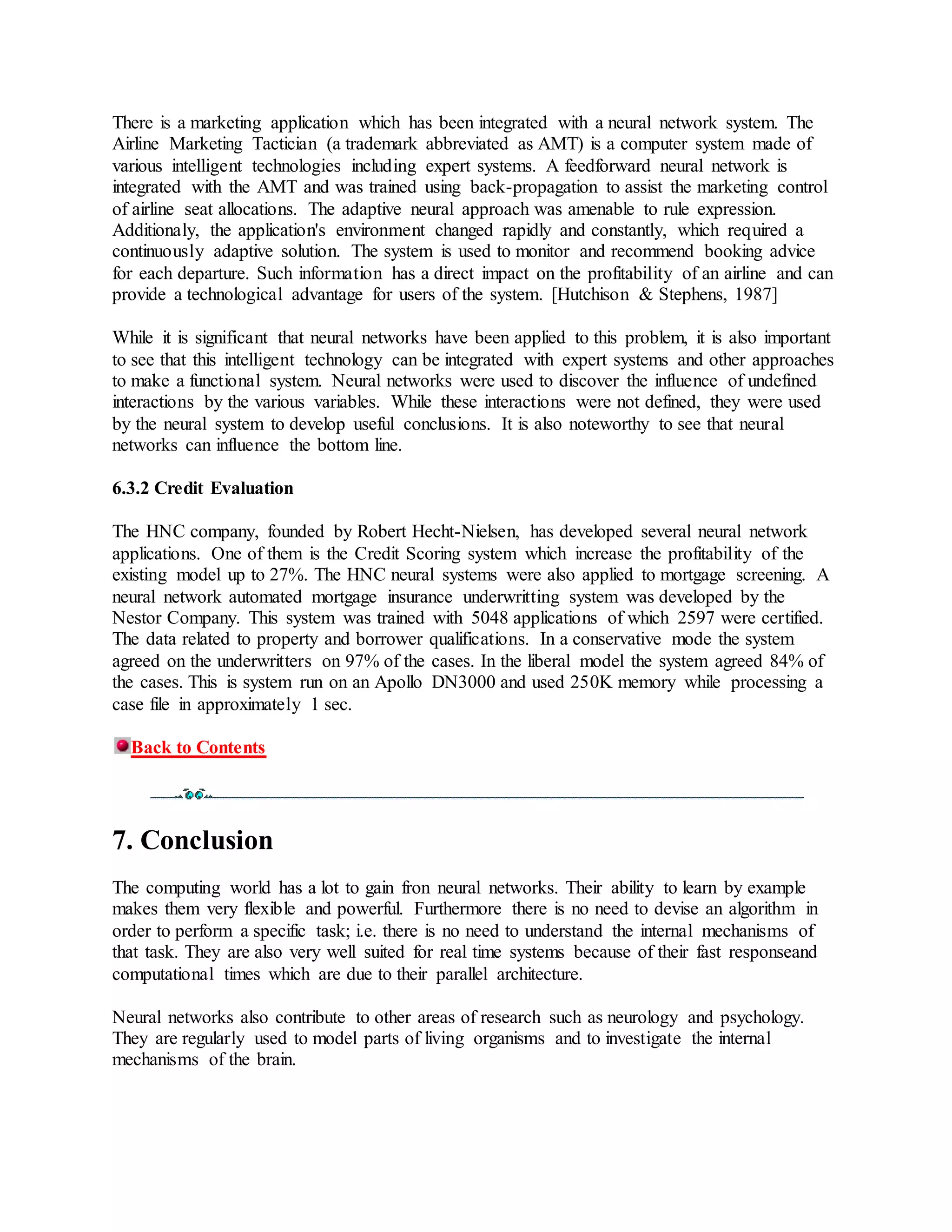 There is a marketing application which has been integrated with a neural network system. The
Airline Marketing Tactician (a trademark abbreviated as AMT) is a computer system made of
various intelligent technologies including expert systems. A feedforward neural network is
integrated with the AMT and was trained using back-propagation to assist the marketing control
of airline seat allocations. The adaptive neural approach was amenable to rule expression.
Additionaly, the application's environment changed rapidly and constantly, which required a
continuously adaptive solution. The system is used to monitor and recommend booking advice
for each departure. Such information has a direct impact on the profitability of an airline and can
provide a technological advantage for users of the system. [Hutchison & Stephens, 1987]
While it is significant that neural networks have been applied to this problem, it is also important
to see that this intelligent technology can be integrated with expert systems and other approaches
to make a functional system. Neural networks were used to discover the influence of undefined
interactions by the various variables. While these interactions were not defined, they were used
by the neural system to develop useful conclusions. It is also noteworthy to see that neural
networks can influence the bottom line.
6.3.2 Credit Evaluation
The HNC company, founded by Robert Hecht-Nielsen, has developed several neural network
applications. One of them is the Credit Scoring system which increase the profitability of the
existing model up to 27%. The HNC neural systems were also applied to mortgage screening. A
neural network automated mortgage insurance underwritting system was developed by the
Nestor Company. This system was trained with 5048 applications of which 2597 were certified.
The data related to property and borrower qualifications. In a conservative mode the system
agreed on the underwritters on 97% of the cases. In the liberal model the system agreed 84% of
the cases. This is system run on an Apollo DN3000 and used 250K memory while processing a
case file in approximately 1 sec.
Back to Contents
7. Conclusion
The computing world has a lot to gain fron neural networks. Their ability to learn by example
makes them very flexible and powerful. Furthermore there is no need to devise an algorithm in
order to perform a specific task; i.e. there is no need to understand the internal mechanisms of
that task. They are also very well suited for real time systems because of their fast responseand
computational times which are due to their parallel architecture.
Neural networks also contribute to other areas of research such as neurology and psychology.
They are regularly used to model parts of living organisms and to investigate the internal
mechanisms of the brain.
 