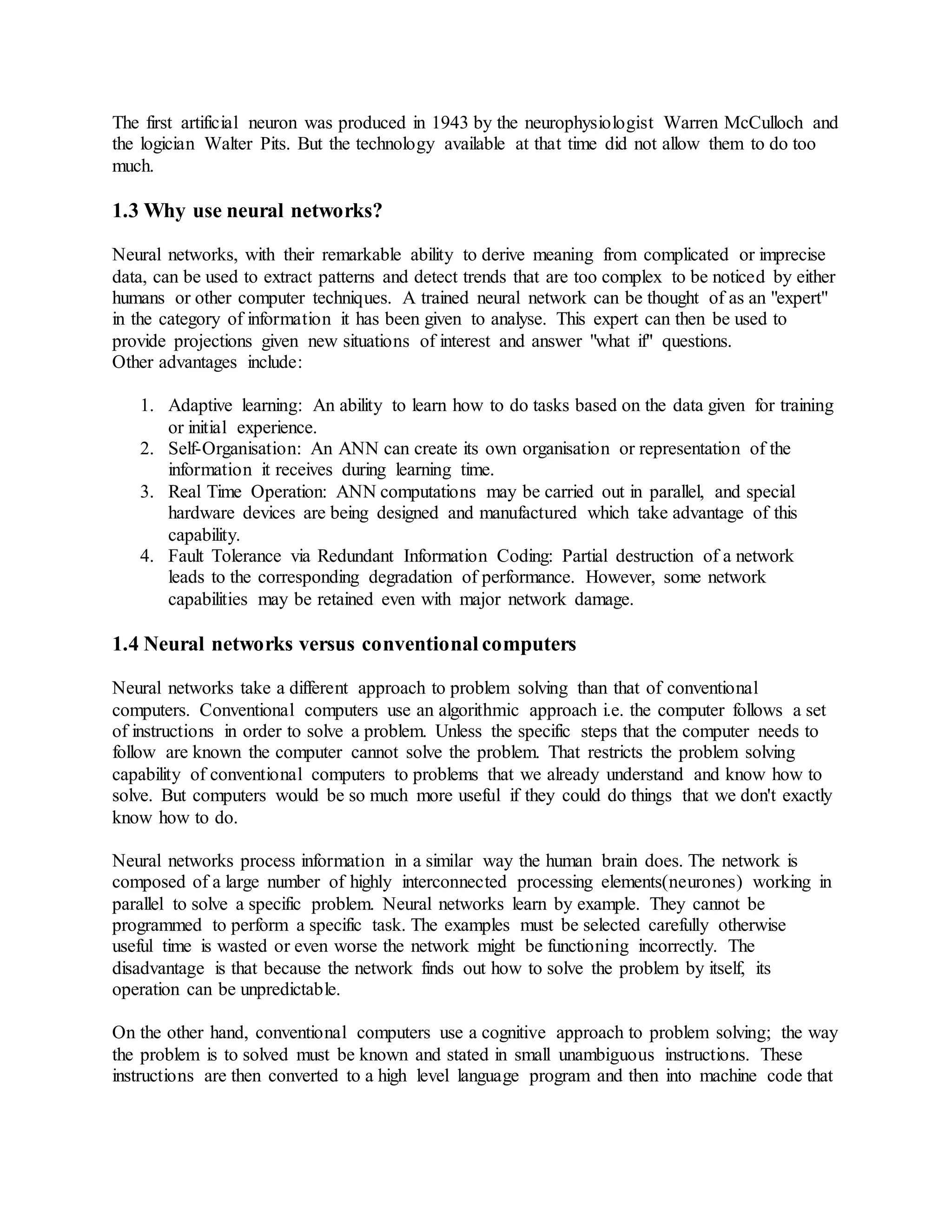 The first artificial neuron was produced in 1943 by the neurophysiologist Warren McCulloch and
the logician Walter Pits. But the technology available at that time did not allow them to do too
much.
1.3 Why use neural networks?
Neural networks, with their remarkable ability to derive meaning from complicated or imprecise
data, can be used to extract patterns and detect trends that are too complex to be noticed by either
humans or other computer techniques. A trained neural network can be thought of as an "expert"
in the category of information it has been given to analyse. This expert can then be used to
provide projections given new situations of interest and answer "what if" questions.
Other advantages include:
1. Adaptive learning: An ability to learn how to do tasks based on the data given for training
or initial experience.
2. Self-Organisation: An ANN can create its own organisation or representation of the
information it receives during learning time.
3. Real Time Operation: ANN computations may be carried out in parallel, and special
hardware devices are being designed and manufactured which take advantage of this
capability.
4. Fault Tolerance via Redundant Information Coding: Partial destruction of a network
leads to the corresponding degradation of performance. However, some network
capabilities may be retained even with major network damage.
1.4 Neural networks versus conventional computers
Neural networks take a different approach to problem solving than that of conventional
computers. Conventional computers use an algorithmic approach i.e. the computer follows a set
of instructions in order to solve a problem. Unless the specific steps that the computer needs to
follow are known the computer cannot solve the problem. That restricts the problem solving
capability of conventional computers to problems that we already understand and know how to
solve. But computers would be so much more useful if they could do things that we don't exactly
know how to do.
Neural networks process information in a similar way the human brain does. The network is
composed of a large number of highly interconnected processing elements(neurones) working in
parallel to solve a specific problem. Neural networks learn by example. They cannot be
programmed to perform a specific task. The examples must be selected carefully otherwise
useful time is wasted or even worse the network might be functioning incorrectly. The
disadvantage is that because the network finds out how to solve the problem by itself, its
operation can be unpredictable.
On the other hand, conventional computers use a cognitive approach to problem solving; the way
the problem is to solved must be known and stated in small unambiguous instructions. These
instructions are then converted to a high level language program and then into machine code that
 