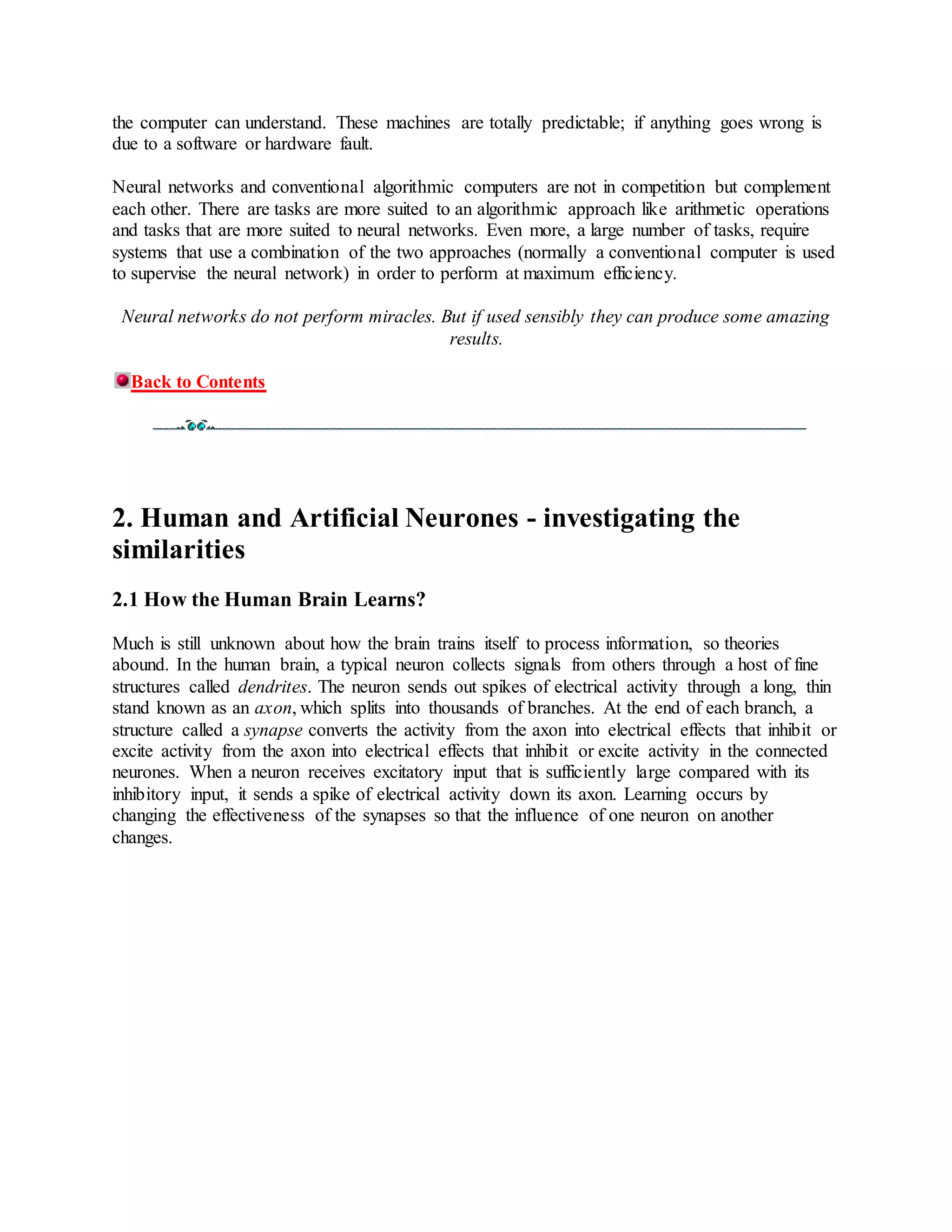the computer can understand. These machines are totally predictable; if anything goes wrong is
due to a software or hardware fault.
Neural networks and conventional algorithmic computers are not in competition but complement
each other. There are tasks are more suited to an algorithmic approach like arithmetic operations
and tasks that are more suited to neural networks. Even more, a large number of tasks, require
systems that use a combination of the two approaches (normally a conventional computer is used
to supervise the neural network) in order to perform at maximum efficiency.
Neural networks do not perform miracles. But if used sensibly they can produce some amazing
results.
Back to Contents
2. Human and Artificial Neurones - investigating the
similarities
2.1 How the Human Brain Learns?
Much is still unknown about how the brain trains itself to process information, so theories
abound. In the human brain, a typical neuron collects signals from others through a host of fine
structures called dendrites. The neuron sends out spikes of electrical activity through a long, thin
stand known as an axon, which splits into thousands of branches. At the end of each branch, a
structure called a synapse converts the activity from the axon into electrical effects that inhibit or
excite activity from the axon into electrical effects that inhibit or excite activity in the connected
neurones. When a neuron receives excitatory input that is sufficiently large compared with its
inhibitory input, it sends a spike of electrical activity down its axon. Learning occurs by
changing the effectiveness of the synapses so that the influence of one neuron on another
changes.
 
