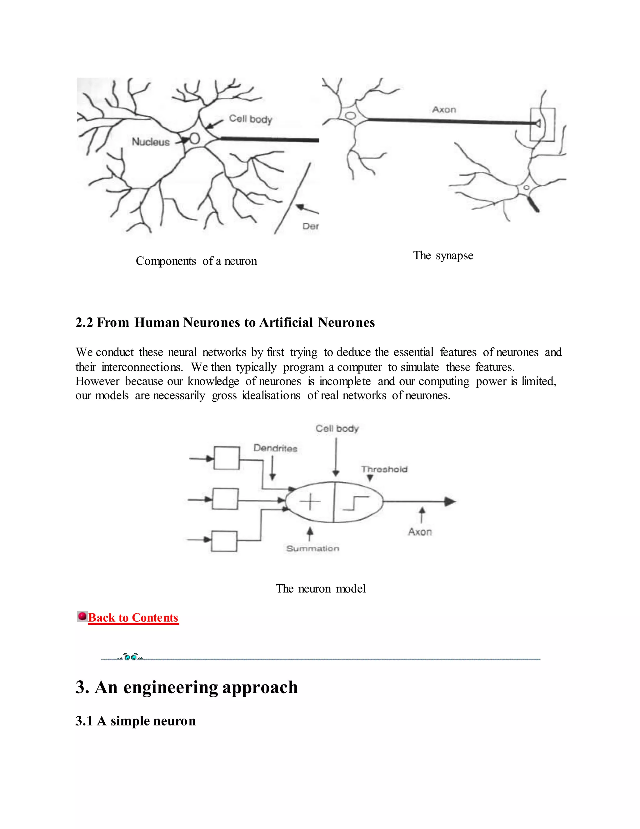 Components of a neuron The synapse
2.2 From Human Neurones to Artificial Neurones
We conduct these neural networks by first trying to deduce the essential features of neurones and
their interconnections. We then typically program a computer to simulate these features.
However because our knowledge of neurones is incomplete and our computing power is limited,
our models are necessarily gross idealisations of real networks of neurones.
The neuron model
Back to Contents
3. An engineering approach
3.1 A simple neuron
 