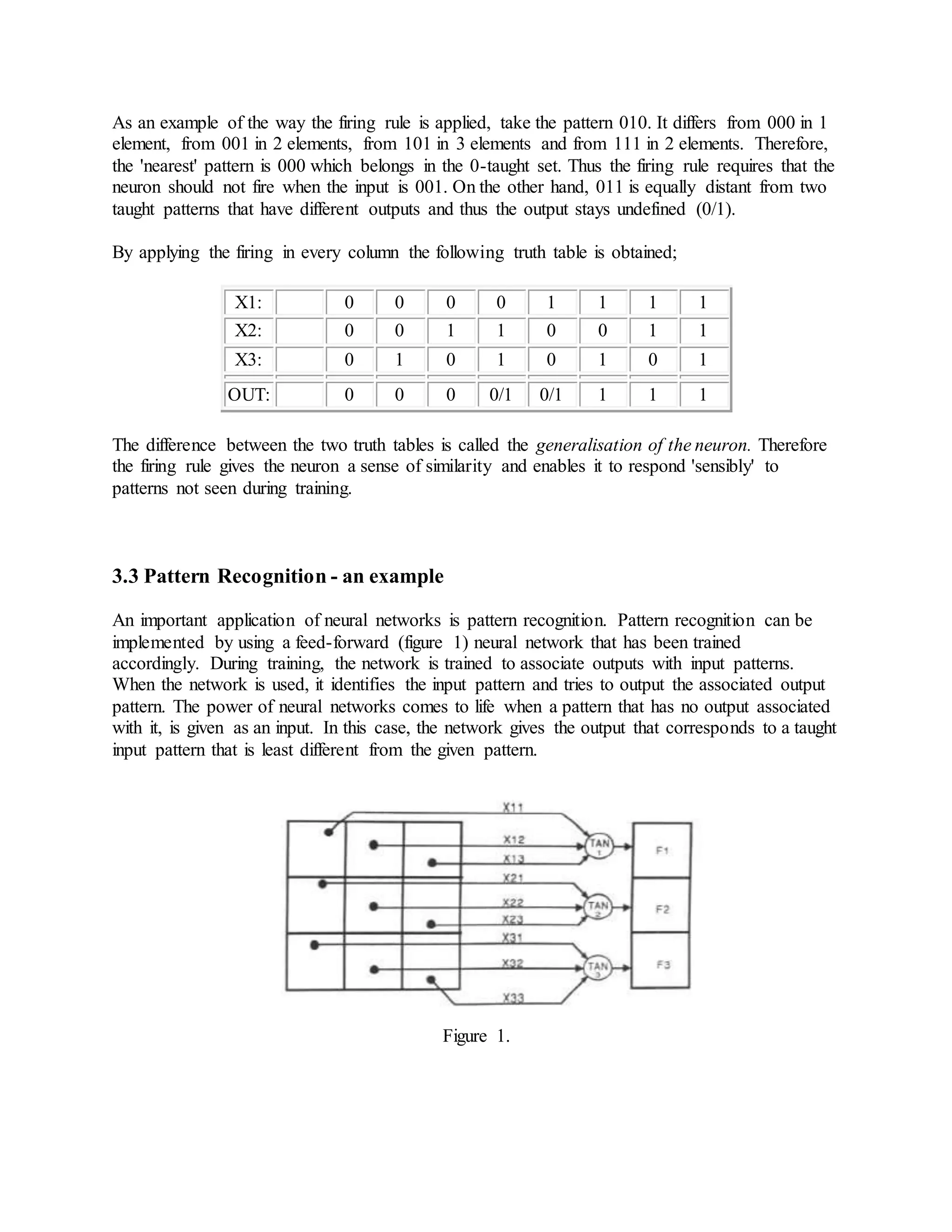 As an example of the way the firing rule is applied, take the pattern 010. It differs from 000 in 1
element, from 001 in 2 elements, from 101 in 3 elements and from 111 in 2 elements. Therefore,
the 'nearest' pattern is 000 which belongs in the 0-taught set. Thus the firing rule requires that the
neuron should not fire when the input is 001. On the other hand, 011 is equally distant from two
taught patterns that have different outputs and thus the output stays undefined (0/1).
By applying the firing in every column the following truth table is obtained;
X1: 0 0 0 0 1 1 1 1
X2: 0 0 1 1 0 0 1 1
X3: 0 1 0 1 0 1 0 1
OUT: 0 0 0 0/1 0/1 1 1 1
The difference between the two truth tables is called the generalisation of the neuron. Therefore
the firing rule gives the neuron a sense of similarity and enables it to respond 'sensibly' to
patterns not seen during training.
3.3 Pattern Recognition - an example
An important application of neural networks is pattern recognition. Pattern recognition can be
implemented by using a feed-forward (figure 1) neural network that has been trained
accordingly. During training, the network is trained to associate outputs with input patterns.
When the network is used, it identifies the input pattern and tries to output the associated output
pattern. The power of neural networks comes to life when a pattern that has no output associated
with it, is given as an input. In this case, the network gives the output that corresponds to a taught
input pattern that is least different from the given pattern.
Figure 1.
 