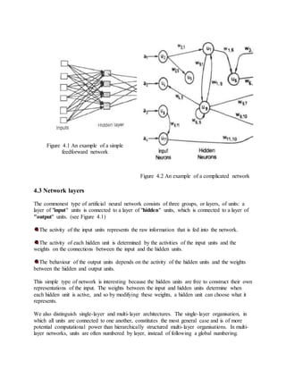 Figure 4.1 An example of a simple
feedforward network
Figure 4.2 An example of a complicated network
4.3 Network layers
The commonest type of artificial neural network consists of three groups, or layers, of units: a
layer of "input" units is connected to a layer of "hidden" units, which is connected to a layer of
"output" units. (see Figure 4.1)
The activity of the input units represents the raw information that is fed into the network.
The activity of each hidden unit is determined by the activities of the input units and the
weights on the connections between the input and the hidden units.
The behaviour of the output units depends on the activity of the hidden units and the weights
between the hidden and output units.
This simple type of network is interesting because the hidden units are free to construct their own
representations of the input. The weights between the input and hidden units determine when
each hidden unit is active, and so by modifying these weights, a hidden unit can choose what it
represents.
We also distinguish single-layer and multi-layer architectures. The single-layer organisation, in
which all units are connected to one another, constitutes the most general case and is of more
potential computational power than hierarchically structured multi-layer organisations. In multi-
layer networks, units are often numbered by layer, instead of following a global numbering.
 