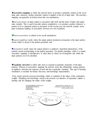 associative mapping in which the network learns to produce a particular pattern on the set of
input units whenever another particular pattern is applied on the set of input units. The associtive
mapping can generally be broken down into two mechanisms:
auto-association: an input pattern is associated with itself and the states of input and output
units coincide. This is used to provide pattern completition, ie to produce a pattern whenever a
portion of it or a distorted pattern is presented. In the second case, the network actually stores
pairs of patterns building an association between two sets of patterns.
hetero-association: is related to two recall mechanisms:
nearest-neighbour recall, where the output pattern produced corresponds to the input pattern
stored, which is closest to the pattern presented, and
interpolative recall, where the output pattern is a similarity dependent interpolation of the
patterns stored corresponding to the pattern presented. Yet another paradigm, which is a variant
associative mapping is classification, ie when there is a fixed set of categories into which the
input patterns are to be classified.
regularity detection in which units learn to respond to particular properties of the input
patterns. Whereas in asssociative mapping the network stores the relationships among patterns,
in regularity detection the response of each unit has a particular 'meaning'. This type of learning
mechanism is essential for feature discovery and knowledge representation.
Every neural network posseses knowledge which is contained in the values of the connections
weights. Modifying the knowledge stored in the network as a function of experience implies a
learning rule for changing the values of the weights.
 