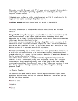 Information is stored in the weight matrix W of a neural network. Learning is the determination
of the weights. Following the way learning is performed, we can distinguish two major
categories of neural networks:
fixed networks in which the weights cannot be changed, ie dW/dt=0. In such networks, the
weights are fixed a priori according to the problem to solve.
adaptive networks which are able to change their weights, ie dW/dt not= 0.
All learning methods used for adaptive neural networks can be classified into two major
categories:
Supervised learning which incorporates an external teacher, so that each output unit is told
what its desired response to input signals ought to be. During the learning process global
information may be required. Paradigms of supervised learning include error-correction learning,
reinforcement learning and stochastic learning.
An important issue conserning supervised learning is the problem of error convergence, ie the
minimisation of error between the desired and computed unit values. The aim is to determine a
set of weights which minimises the error. One well-known method, which is common to many
learning paradigms is the least mean square (LMS) convergence.
Unsupervised learning uses no external teacher and is based upon only local information. It
is also referred to as self-organisation, in the sense that it self-organises data presented to the
network and detects their emergent collective properties. Paradigms of unsupervised learning are
Hebbian lerning and competitive learning.
Ano2.2 From Human Neurones to Artificial Neuronesther aspect of learning concerns the
distinction or not of a seperate phase, during which the network is trained, and a subsequent
operation phase. We say that a neural network learns off-line if the learning phase and the
operation phase are distinct. A neural network learns on-line if it learns and operates at the same
time. Usually, supervised learning is performed off-line, whereas usupervised learning is
performed on-line.
5.1 Transfer Function
The behaviour of an ANN (Artificial Neural Network) depends on both the weights and the
input-output function (transfer function) that is specified for the units. This function typically
falls into one of three categories:
linear (or ramp)
threshold
sigmoid
 