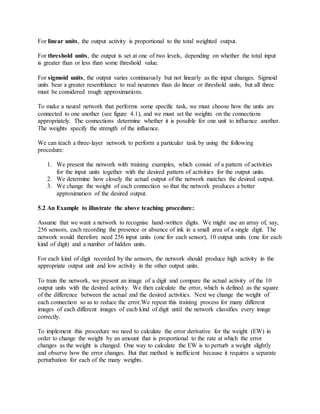 For linear units, the output activity is proportional to the total weighted output.
For threshold units, the output is set at one of two levels, depending on whether the total input
is greater than or less than some threshold value.
For sigmoid units, the output varies continuously but not linearly as the input changes. Sigmoid
units bear a greater resemblance to real neurones than do linear or threshold units, but all three
must be considered rough approximations.
To make a neural network that performs some specific task, we must choose how the units are
connected to one another (see figure 4.1), and we must set the weights on the connections
appropriately. The connections determine whether it is possible for one unit to influence another.
The weights specify the strength of the influence.
We can teach a three-layer network to perform a particular task by using the following
procedure:
1. We present the network with training examples, which consist of a pattern of activities
for the input units together with the desired pattern of activities for the output units.
2. We determine how closely the actual output of the network matches the desired output.
3. We change the weight of each connection so that the network produces a better
approximation of the desired output.
5.2 An Example to illustrate the above teaching procedure:
Assume that we want a network to recognise hand-written digits. We might use an array of, say,
256 sensors, each recording the presence or absence of ink in a small area of a single digit. The
network would therefore need 256 input units (one for each sensor), 10 output units (one for each
kind of digit) and a number of hidden units.
For each kind of digit recorded by the sensors, the network should produce high activity in the
appropriate output unit and low activity in the other output units.
To train the network, we present an image of a digit and compare the actual activity of the 10
output units with the desired activity. We then calculate the error, which is defined as the square
of the difference between the actual and the desired activities. Next we change the weight of
each connection so as to reduce the error.We repeat this training process for many different
images of each different images of each kind of digit until the network classifies every image
correctly.
To implement this procedure we need to calculate the error derivative for the weight (EW) in
order to change the weight by an amount that is proportional to the rate at which the error
changes as the weight is changed. One way to calculate the EW is to perturb a weight slightly
and observe how the error changes. But that method is inefficient because it requires a separate
perturbation for each of the many weights.
 