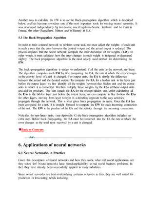 Another way to calculate the EW is to use the Back-propagation algorithm which is described
below, and has become nowadays one of the most important tools for training neural networks. It
was developed independently by two teams, one (Fogelman-Soulie, Gallinari and Le Cun) in
France, the other (Rumelhart, Hinton and Williams) in U.S.
5.3 The Back-Propagation Algorithm
In order to train a neural network to perform some task, we must adjust the weights of each unit
in such a way that the error between the desired output and the actual output is reduced. This
process requires that the neural network compute the error derivative of the weights (EW). In
other words, it must calculate how the error changes as each weight is increased or decreased
slightly. The back propagation algorithm is the most widely used method for determining the
EW.
The back-propagation algorithm is easiest to understand if all the units in the network are linear.
The algorithm computes each EW by first computing the EA, the rate at which the error changes
as the activity level of a unit is changed. For output units, the EA is simply the difference
between the actual and the desired output. To compute the EA for a hidden unit in the layer just
before the output layer, we first identify all the weights between that hidden unit and the output
units to which it is connected. We then multiply those weights by the EAs of those output units
and add the products. This sum equals the EA for the chosen hidden unit. After calculating all
the EAs in the hidden layer just before the output layer, we can compute in like fashion the EAs
for other layers, moving from layer to layer in a direction opposite to the way activities
propagate through the network. This is what gives back propagation its name. Once the EA has
been computed for a unit, it is straight forward to compute the EW for each incoming connection
of the unit. The EW is the product of the EA and the activity through the incoming connection.
Note that for non-linear units, (see Appendix C) the back-propagation algorithm includes an
extra step. Before back-propagating, the EA must be converted into the EI, the rate at which the
error changes as the total input received by a unit is changed.
Back to Contents
6. Applications of neural networks
6.1 Neural Networks in Practice
Given this description of neural networks and how they work, what real world applications are
they suited for? Neural networks have broad applicability to real world business problems. In
fact, they have already been successfully applied in many industries.
Since neural networks are best at identifying patterns or trends in data, they are well suited for
prediction or forecasting needs including:
 