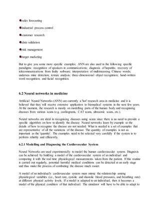 sales forecasting
industrial process control
customer research
data validation
risk management
target marketing
But to give you some more specific examples; ANN are also used in the following specific
paradigms: recognition of speakers in communications; diagnosis of hepatitis; recovery of
telecommunications from faulty software; interpretation of multimeaning Chinese words;
undersea mine detection; texture analysis; three-dimensional object recognition; hand-written
word recognition; and facial recognition.
6.2 Neural networks in medicine
Artificial Neural Networks (ANN) are currently a 'hot' research area in medicine and it is
believed that they will receive extensive application to biomedical systems in the next few years.
At the moment, the research is mostly on modelling parts of the human body and recognising
diseases from various scans (e.g. cardiograms, CAT scans, ultrasonic scans, etc.).
Neural networks are ideal in recognising diseases using scans since there is no need to provide a
specific algorithm on how to identify the disease. Neural networks learn by example so the
details of how to recognise the disease are not needed. What is needed is a set of examples that
are representative of all the variations of the disease. The quantity of examples is not as
important as the 'quantity'. The examples need to be selected very carefully if the system is to
perform reliably and efficiently.
6.2.1 Modelling and Diagnosing the Cardiovascular System
Neural Networks are used experimentally to model the human cardiovascular system. Diagnosis
can be achieved by building a model of the cardiovascular system of an individual and
comparing it with the real time physiological measurements taken from the patient. If this routine
is carried out regularly, potential harmful medical conditions can be detected at an early stage
and thus make the process of combating the disease much easier.
A model of an individual's cardiovascular system must mimic the relationship among
physiological variables (i.e., heart rate, systolic and diastolic blood pressures, and breathing rate)
at different physical activity levels. If a model is adapted to an individual, then it becomes a
model of the physical condition of that individual. The simulator will have to be able to adapt to
 