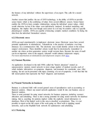 the features of any individual without the supervision of an expert. This calls for a neural
network.
Another reason that justifies the use of ANN technology, is the ability of ANNs to provide
sensor fusion which is the combining of values from several different sensors. Sensor fusion
enables the ANNs to learn complex relationships among the individual sensor values, which
would otherwise be lost if the values were individually analysed. In medical modelling and
diagnosis, this implies that even though each sensor in a set may be sensitive only to a specific
physiological variable, ANNs are capable of detecting complex medical conditions by fusing the
data from the individual biomedical sensors.
6.2.2 Electronic noses
ANNs are used experimentally to implement electronic noses. Electronic noses have several
potential applications in telemedicine. Telemedicine is the practice of medicine over long
distances via a communication link. The electronic nose would identify odours in the remote
surgical environment. These identified odours would then be electronically transmitted to
another site where an door generation system would recreate them. Because the sense of smell
can be an important sense to the surgeon, telesmell would enhance telepresent surgery.
For more information on telemedicine and telepresent surgery click here.
6.2.3 Instant Physician
An application developed in the mid-1980s called the "instant physician" trained an
autoassociative memory neural network to store a large number of medical records, each of
which includes information on symptoms, diagnosis, and treatment for a particular case. After
training, the net can be presented with input consisting of a set of symptoms; it will then find the
full stored pattern that represents the "best" diagnosis and treatment.
6.3 Neural Networks in business
Business is a diverted field with several general areas of specialisation such as accounting or
financial analysis. Almost any neural network application would fit into one business area or
financial analysis.
There is some potential for using neural networks for business purposes, including resource
allocation and scheduling. There is also a strong potential for using neural networks for database
mining, that is, searching for patterns implicit within the explicitly stored information in
databases. Most of the funded work in this area is classified as proprietary. Thus, it is not
possible to report on the full extent of the work going on. Most work is applying neural
networks, such as the Hopfield-Tank network for optimization and scheduling.
6.3.1 Marketing
 
