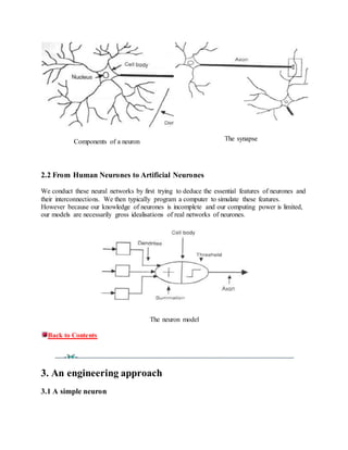 Components of a neuron The synapse
2.2 From Human Neurones to Artificial Neurones
We conduct these neural networks by first trying to deduce the essential features of neurones and
their interconnections. We then typically program a computer to simulate these features.
However because our knowledge of neurones is incomplete and our computing power is limited,
our models are necessarily gross idealisations of real networks of neurones.
The neuron model
Back to Contents
3. An engineering approach
3.1 A simple neuron
 