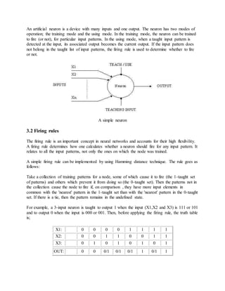 An artificial neuron is a device with many inputs and one output. The neuron has two modes of
operation; the training mode and the using mode. In the training mode, the neuron can be trained
to fire (or not), for particular input patterns. In the using mode, when a taught input pattern is
detected at the input, its associated output becomes the current output. If the input pattern does
not belong in the taught list of input patterns, the firing rule is used to determine whether to fire
or not.
A simple neuron
3.2 Firing rules
The firing rule is an important concept in neural networks and accounts for their high flexibility.
A firing rule determines how one calculates whether a neuron should fire for any input pattern. It
relates to all the input patterns, not only the ones on which the node was trained.
A simple firing rule can be implemented by using Hamming distance technique. The rule goes as
follows:
Take a collection of training patterns for a node, some of which cause it to fire (the 1-taught set
of patterns) and others which prevent it from doing so (the 0-taught set). Then the patterns not in
the collection cause the node to fire if, on comparison , they have more input elements in
common with the 'nearest' pattern in the 1-taught set than with the 'nearest' pattern in the 0-taught
set. If there is a tie, then the pattern remains in the undefined state.
For example, a 3-input neuron is taught to output 1 when the input (X1,X2 and X3) is 111 or 101
and to output 0 when the input is 000 or 001. Then, before applying the firing rule, the truth table
is;
X1: 0 0 0 0 1 1 1 1
X2: 0 0 1 1 0 0 1 1
X3: 0 1 0 1 0 1 0 1
OUT: 0 0 0/1 0/1 0/1 1 0/1 1
 