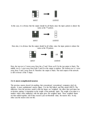 In this case, it is obvious that the output should be all blacks since the input pattern is almost the
same as the 'T' pattern.
Here also, it is obvious that the output should be all whites since the input pattern is almost the
same as the 'H' pattern.
Here, the top row is 2 errors away from the a T and 3 from an H. So the top output is black. The
middle row is 1 error away from both T and H so the output is random. The bottom row is 1 error
away from T and 2 away from H. Therefore the output is black. The total output of the network
is still in favour of the T shape.
3.4 A more complicated neuron
The previous neuron doesn't do anything that conventional conventional computers don't do
already. A more sophisticated neuron (figure 2) is the McCulloch and Pitts model (MCP). The
difference from the previous model is that the inputs are 'weighted', the effect that each input has
at decision making is dependent on the weight of the particular input. The weight of an input is a
number which when multiplied with the input gives the weighted input. These weighted inputs
are then added together and if they exceed a pre-set threshold value, the neuron fires. In any
other case the neuron does not fire.
 