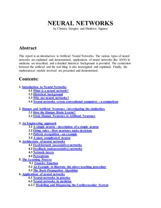 NEURAL NETWORKS
by Christos Stergiou and Dimitrios Siganos
Abstract
This report is an introduction to Artificial Neural Networks. The various types of neural
networks are explained and demonstrated, applications of neural networks like ANNs in
medicine are described, and a detailed historical background is provided. The connection
between the artificial and the real thing is also investigated and explained. Finally, the
mathematical models involved are presented and demonstrated.
Contents:
1. Introduction to Neural Networks
1.1 What is a neural network?
1.2 Historical background
1.3 Why use neural networks?
1.4 Neural networks versus conventional computers - a comparison
2. Human and Artificial Neurones - investigating the similarities
2.1 How the Human Brain Learns?
2.2 From Human Neurones to Artificial Neurones
3. An Engineering approach
3.1 A simple neuron - description of a simple neuron
3.2 Firing rules - How neurones make decisions
3.3 Pattern recognition - an example
3.4 A more complicated neuron
4. Architecture of neural networks
4.1 Feed-forward (associative) networks
4.2 Feedback (autoassociative) networks
4.3 Network layers
4.4 Perceptrons
5. The Learning Process
5.1 Transfer Function
5.2 An Example to illustrate the above teaching procedure
5.3 The Back-Propagation Algorithm
6. Applications of neural networks
6.1 Neural networks in practice
6.2 Neural networks in medicine
6.2.1 Modelling and Diagnosing the Cardiovascular System
 