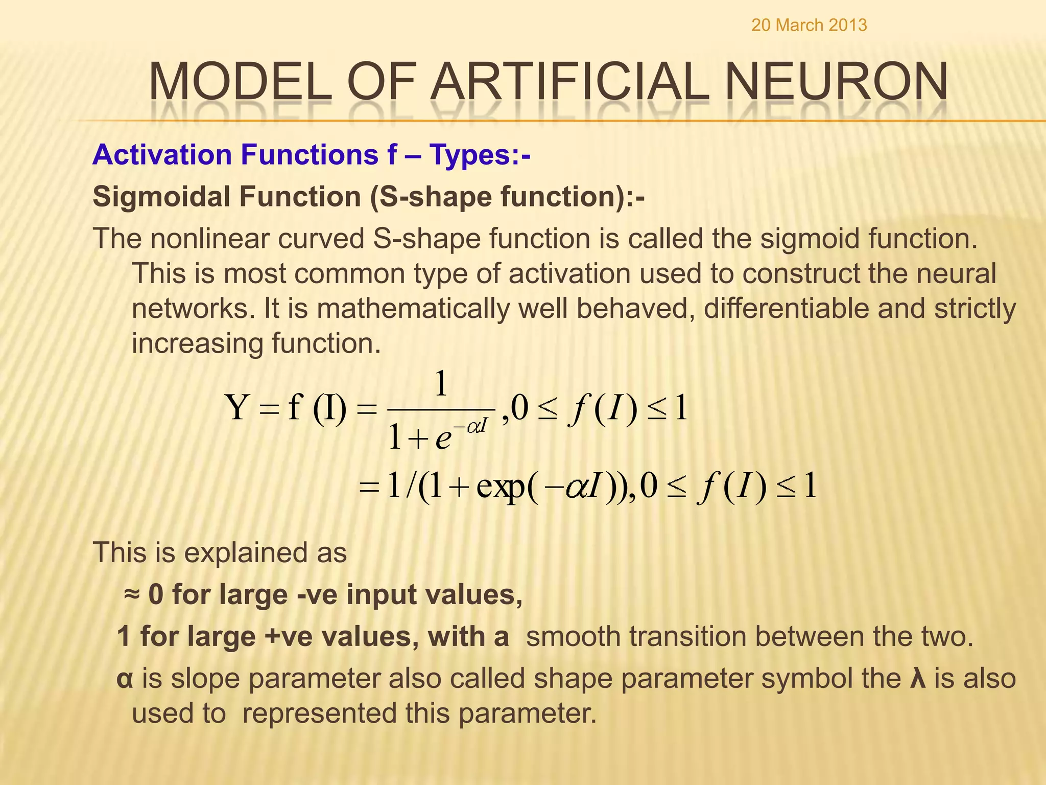 20 March 2013


    MODEL OF ARTIFICIAL NEURON
Activation Functions f – Types:-
Sigmoidal Function (S-shape function):-
The nonlinear curved S-shape function is called the sigmoid function.
   This is most common type of activation used to construct the neural
   networks. It is mathematically well behaved, differentiable and strictly
   increasing function.
                      1
          Y f (I)       I
                          ,0 f ( I ) 1
                  1 e
                  1 /(1 exp( I )), 0 f ( I ) 1
This is explained as
  ≈ 0 for large -ve input values,
 1 for large +ve values, with a smooth transition between the two.
 α is slope parameter also called shape parameter symbol the λ is also
   used to represented this parameter.
 