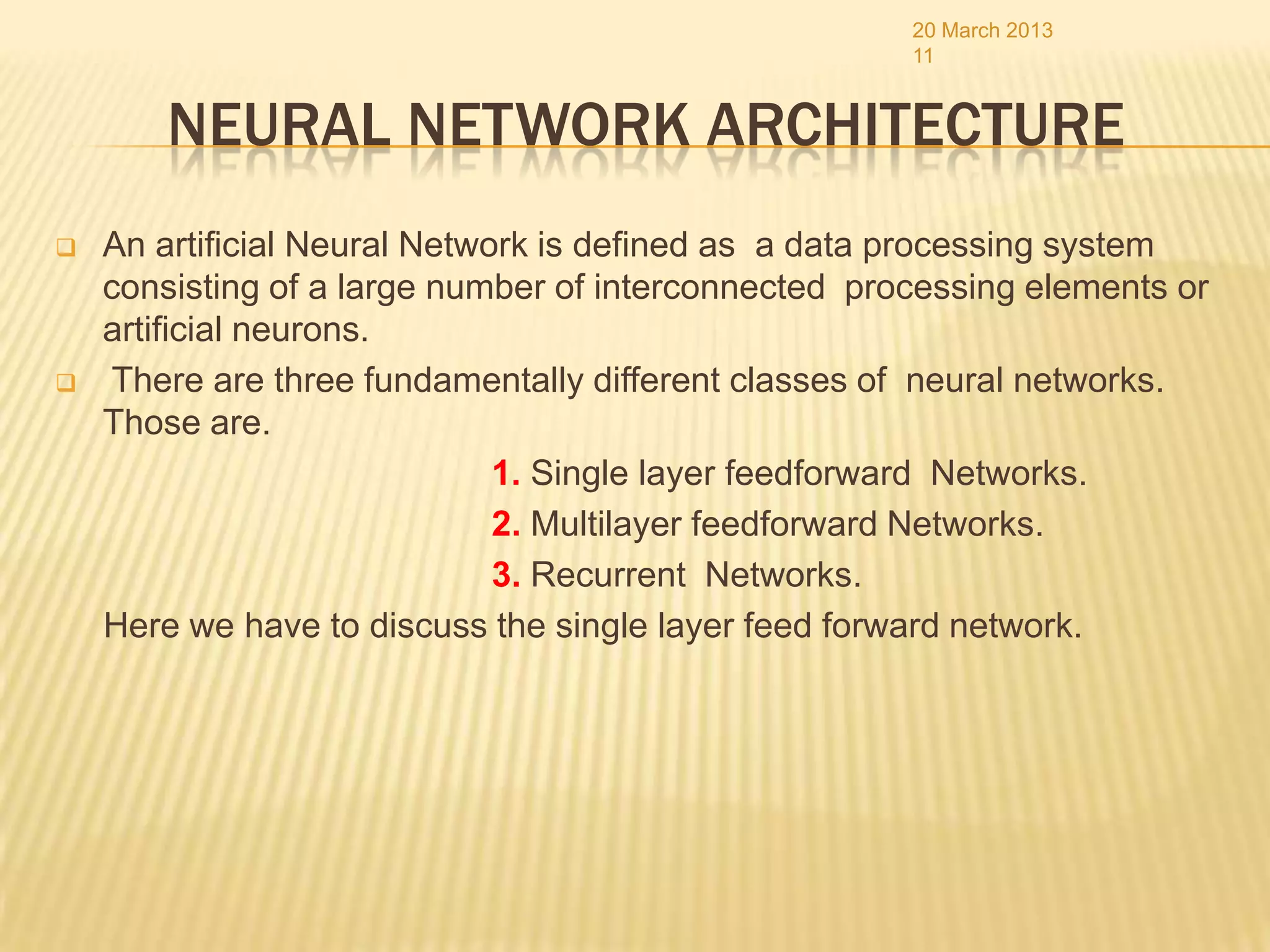 20 March 2013
                                                      11


        NEURAL NETWORK ARCHITECTURE
   An artificial Neural Network is defined as a data processing system
    consisting of a large number of interconnected processing elements or
    artificial neurons.
    There are three fundamentally different classes of neural networks.
    Those are.
                              1. Single layer feedforward Networks.
                              2. Multilayer feedforward Networks.
                              3. Recurrent Networks.
    Here we have to discuss the single layer feed forward network.
 