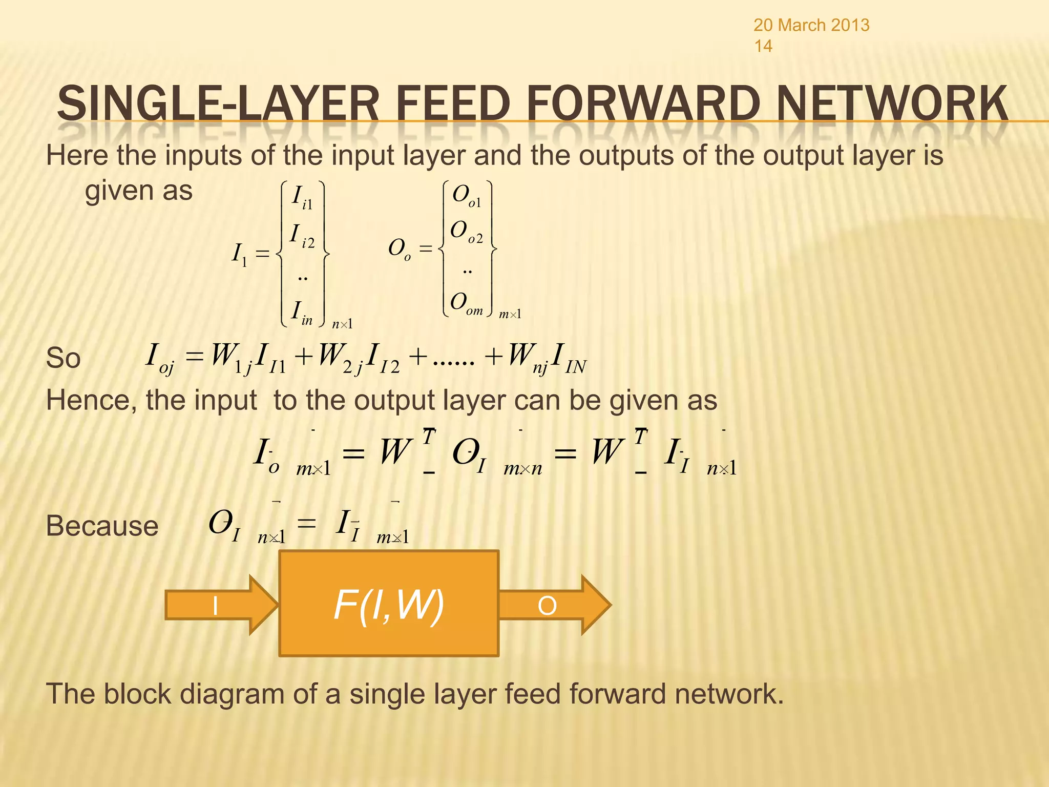 20 March 2013
                                                                                      14


SINGLE-LAYER FEED FORWARD NETWORK
Here the inputs of the input layer and the outputs of the output layer is
  given as          I i1         Oo1
                            I i2                   Oo2
                 I1                      Oo
                             ..                     ..
                            I in                   Oom   m 1
                                   n 1

So     I oj W1 j I I 1 W2 j I I 2 ...... Wnj I IN
Hence, the input to the output layer can be given as
                                               T                       T
                      Io     m1
                                         W         OI    m n
                                                                   W       II   n 1

Because      OI       n 1
                                   II    m 1


             I                     F(I,W)                      O


The block diagram of a single layer feed forward network.
 