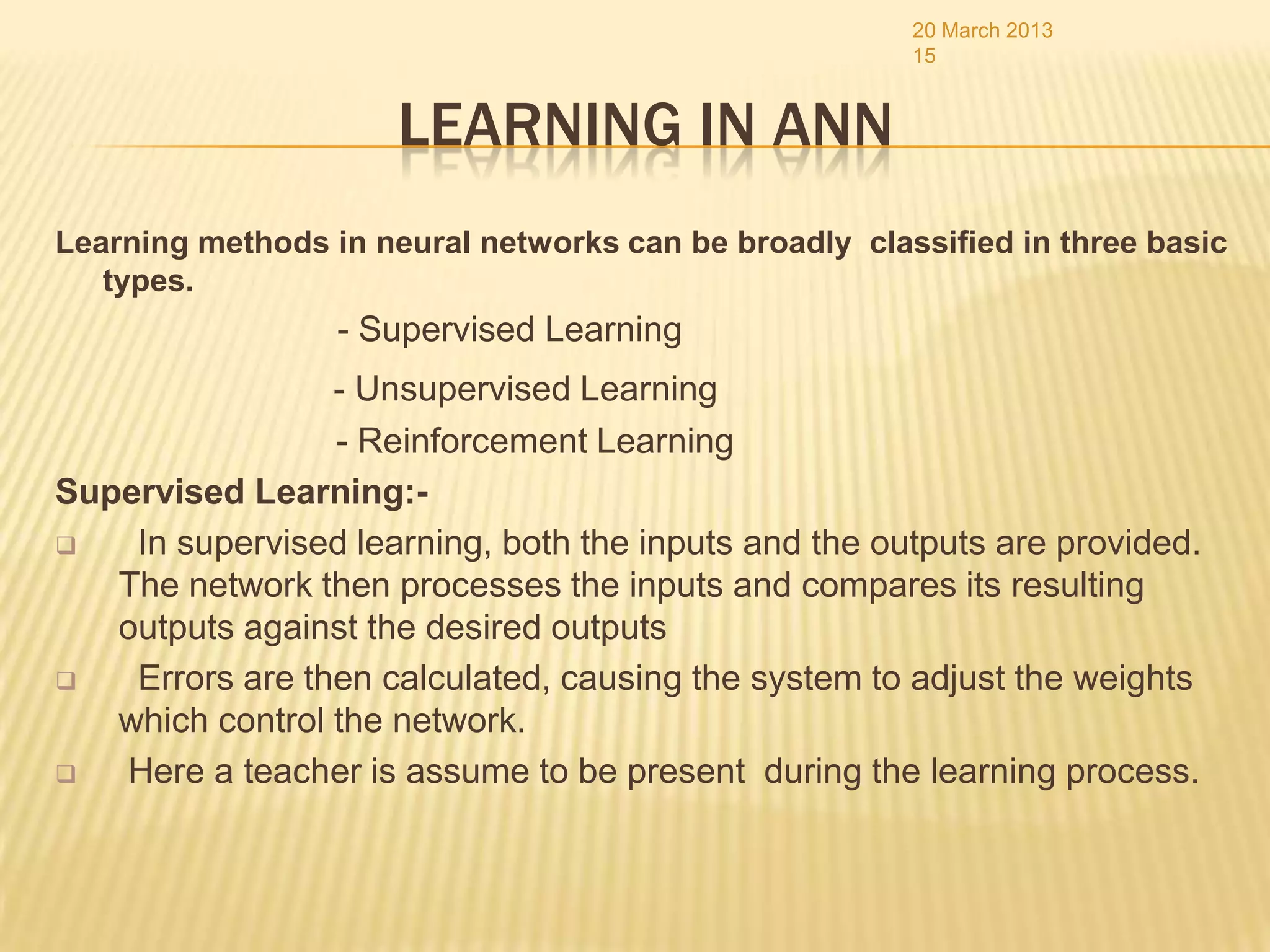 20 March 2013
                                                       15


                      LEARNING IN ANN
Learning methods in neural networks can be broadly classified in three basic
   types.
                  - Supervised Learning
                 - Unsupervised Learning
                 - Reinforcement Learning
Supervised Learning:-
   In supervised learning, both the inputs and the outputs are provided.
   The network then processes the inputs and compares its resulting
   outputs against the desired outputs
   Errors are then calculated, causing the system to adjust the weights
   which control the network.
  Here a teacher is assume to be present during the learning process.
 