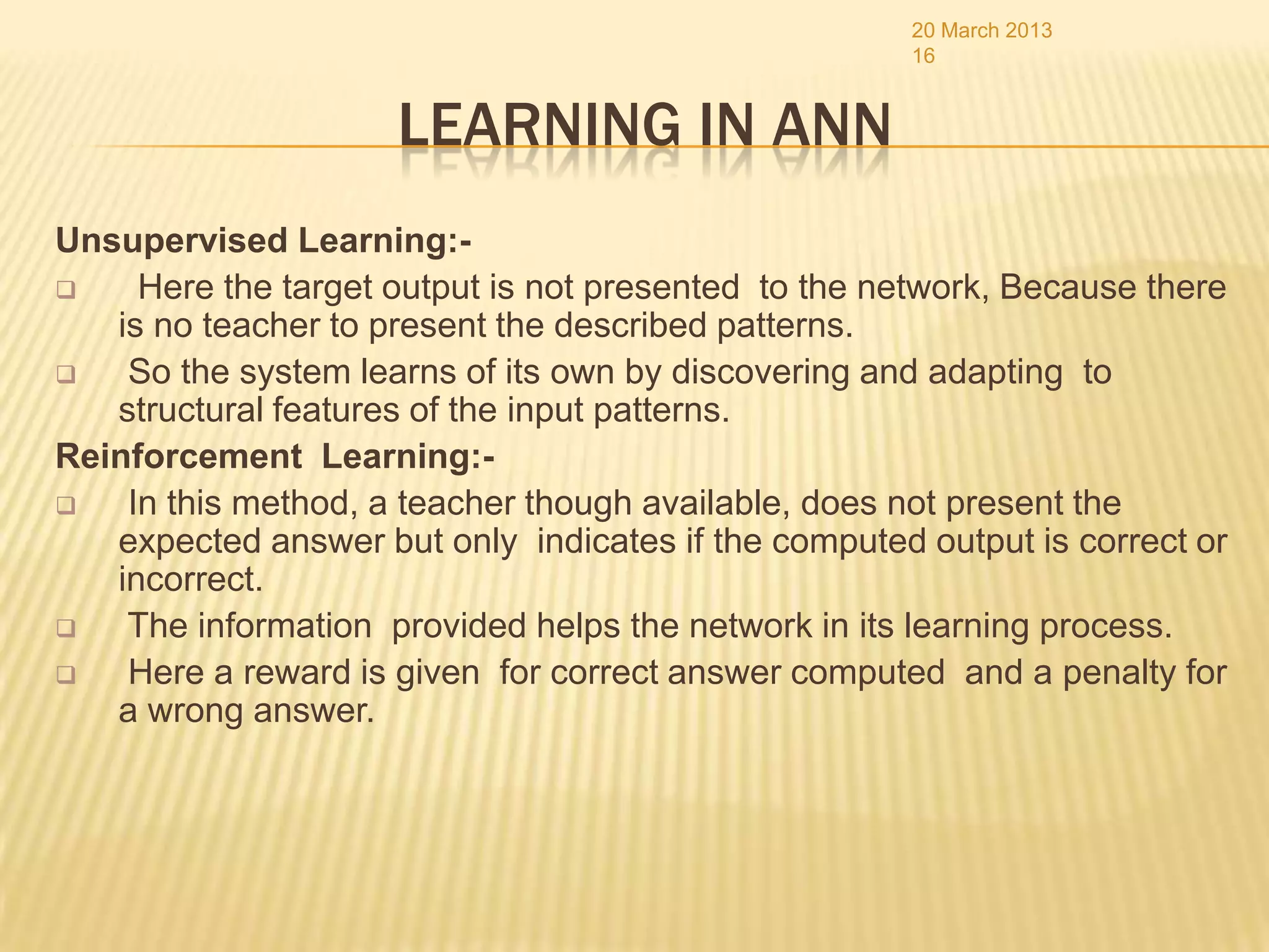 20 March 2013
                                                      16


                     LEARNING IN ANN
Unsupervised Learning:-
    Here the target output is not presented to the network, Because there
   is no teacher to present the described patterns.
   So the system learns of its own by discovering and adapting to
   structural features of the input patterns.
Reinforcement Learning:-
   In this method, a teacher though available, does not present the
   expected answer but only indicates if the computed output is correct or
   incorrect.
   The information provided helps the network in its learning process.
   Here a reward is given for correct answer computed and a penalty for
   a wrong answer.
 