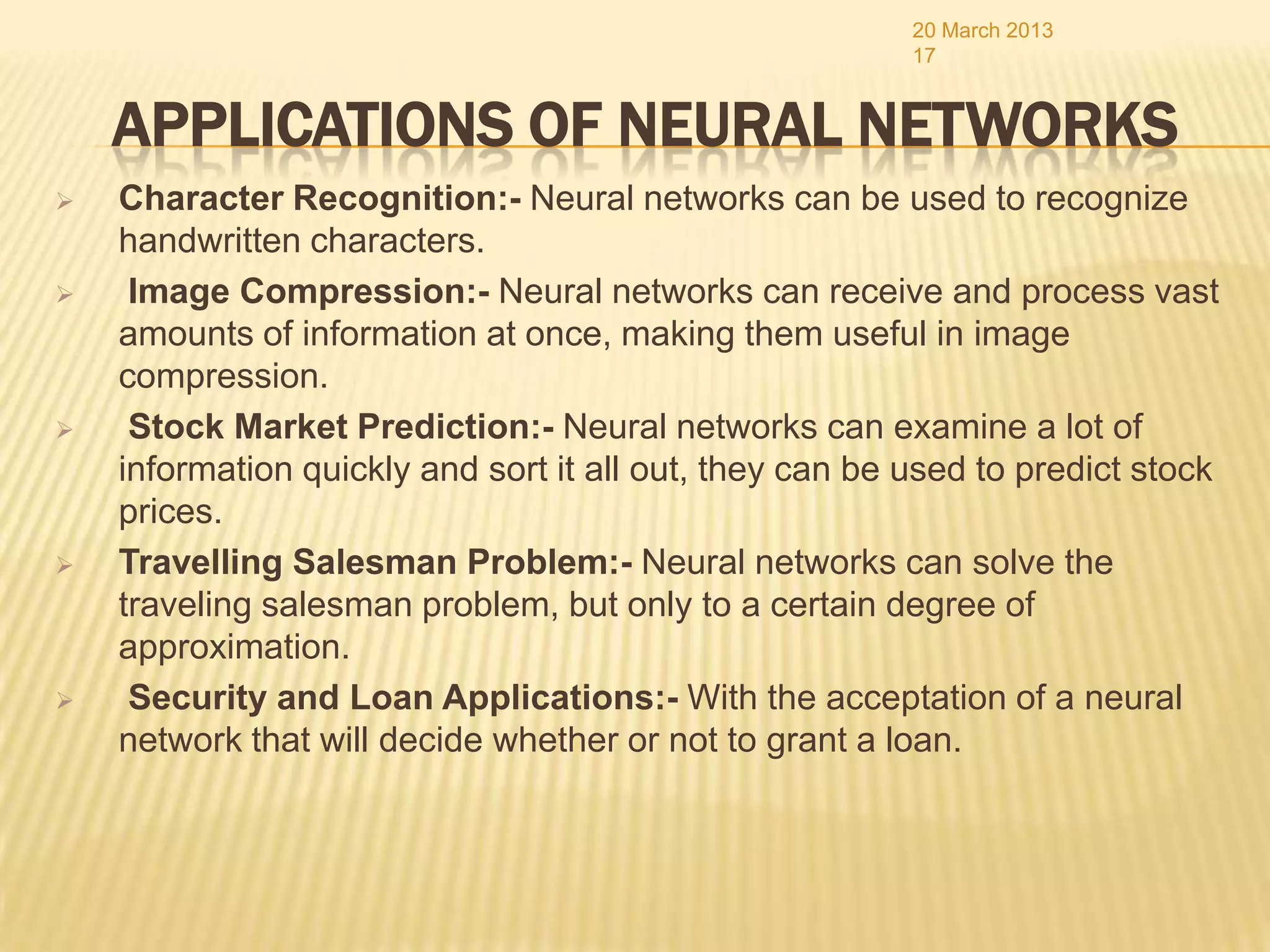 20 March 2013
                                                         17


    APPLICATIONS OF NEURAL NETWORKS
   Character Recognition:- Neural networks can be used to recognize
    handwritten characters.
    Image Compression:- Neural networks can receive and process vast
    amounts of information at once, making them useful in image
    compression.
    Stock Market Prediction:- Neural networks can examine a lot of
    information quickly and sort it all out, they can be used to predict stock
    prices.
   Travelling Salesman Problem:- Neural networks can solve the
    traveling salesman problem, but only to a certain degree of
    approximation.
    Security and Loan Applications:- With the acceptation of a neural
    network that will decide whether or not to grant a loan.
 